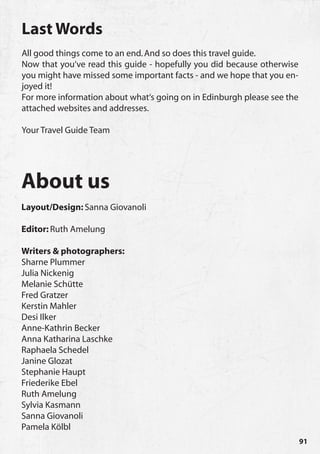 Last Words
All good things come to an end. And so does this travel guide.
Now that you‘ve read this guide - hopefully you did because otherwise
you might have missed some important facts - and we hope that you en-
joyed it!
For more information about what‘s going on in Edinburgh please see the
attached websites and addresses.

Your Travel Guide Team




About us
Layout/Design: Sanna Giovanoli

Editor: Ruth Amelung

Writers & photographers:
Sharne Plummer
Julia Nickenig
Melanie Schütte
Fred Gratzer
Kerstin Mahler
Desi Ilker
Anne-Kathrin Becker
Anna Katharina Laschke
Raphaela Schedel
Janine Glozat
Stephanie Haupt
Friederike Ebel
Ruth Amelung
Sylvia Kasmann
Sanna Giovanoli
Pamela Kölbl
                                                                         91
 