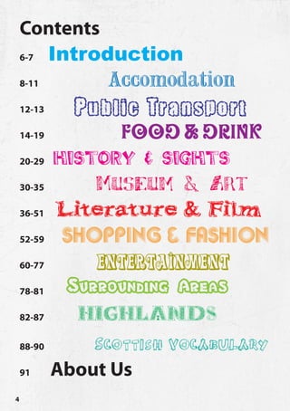 Contents
    6-7   Introduction
    8-11         Accomodation
    12-13    Public Transport
    14-19         Food & Drink
    20-29 history & sights

    30-35      Museum & Art
    36-51 Literature & Film

    52-59  Shopping & Fashion
    60-77      Entertainment
    78-81   Surrounding Areas
    82-87    Highlands
    88-90      Scottish vocabulary
    91    About Us
4
 