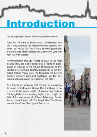 Introduction
    Text by Raphaela Schedel, photos by Sanna Giovanoli

    Sure, you all want to know what‘s underneath the
    kilt. It was probably the reason why you opened this
    book - but not so fast. This is not a dirty magazine but
    a travel guide about Edinburgh. Shame on you and
    your nasty thoughts!

    Nevertheless: In this city it‘s not unusual to see men
    in kilts. They are not a cliché but a reality in Edin-
    burgh as well as in the whole of Scotland. As the
    capital of a stunning country, Edinburgh is like the
    moon among many stars. The town has the perfect
    mixture between dark and mysterious on the one
    hand and modern and energetic on the other.

    As a tourist we all know that it‘s kind of a must to
    do some typical tourist things. The first thing to do
    is to see all the famous sights of a town. Especially in
    Edinburgh there are so many sights that it might be
    difficult for you to see all of them. Edinburgh Castle,
    Arthurs Seat, Calton Hill, The Royal Mile, The Grass-
    market, Greyfrairs Churchyard. And so on.




6
 