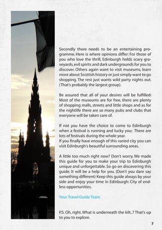 Secondly there needs to be an entertaining pro-
gramme. Here is where opinions differ: For those of
you who love the thrill, Edinburgh holds scary gra-
veyards, evil spirits and dark undergrounds for you to
discover. Others again want to visit museums, learn
more about Scottish history or just simply want to go
shopping. The rest just wants wild party nights out.
(That‘s probably the largest group).

Be assured that all of your desires will be fulfilled:
Most of the museums are for free, there are plenty
of shopping malls, streets and little shops and as for
the nightlife there are so many pubs and clubs that
everyone will be taken care of.

If not you have the choice to come to Edinburgh
when a festival is running and lucky you: There are
lots of festivals during the whole year.
If you finally have enough of this varied city you can
visit Edinburgh‘s beautiful surrounding areas.

A little too much right now? Don‘t worry. We made
this guide for you to make your trip to Edinburgh
unique and unforgettable. So go on discovering this
guide. It will be a help for you. (Don‘t you dare say
something different) Keep this guide always by your
side and enjoy your time in Edinburgh: City of end-
less opportunities.

Your Travel Guide Team


P.S. Oh, right. What is underneath the kilt..? That‘s up
to you to explore.
                                                           7
 