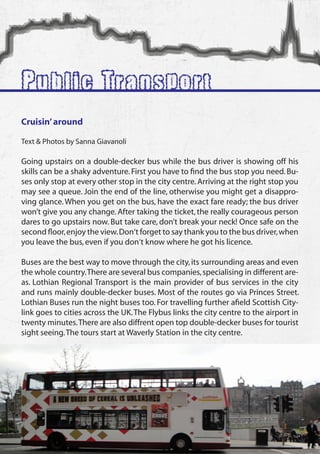 Public Transport
 Cruisin’ around

 Text & Photos by Sanna Giavanoli

 Going upstairs on a double-decker bus while the bus driver is showing off his
 skills can be a shaky adventure. First you have to find the bus stop you need. Bu-
 ses only stop at every other stop in the city centre. Arriving at the right stop you
 may see a queue. Join the end of the line, otherwise you might get a disappro-
 ving glance. When you get on the bus, have the exact fare ready; the bus driver
 won’t give you any change. After taking the ticket, the really courageous person
 dares to go upstairs now. But take care, don’t break your neck! Once safe on the
 second floor, enjoy the view. Don‘t forget to say thank you to the bus driver, when
 you leave the bus, even if you don‘t know where he got his licence.

 Buses are the best way to move through the city, its surrounding areas and even
 the whole country. There are several bus companies, specialising in different are-
 as. Lothian Regional Transport is the main provider of bus services in the city
 and runs mainly double-decker buses. Most of the routes go via Princes Street.
 Lothian Buses run the night buses too. For travelling further afield Scottish City-
 link goes to cities across the UK. The Flybus links the city centre to the airport in
 twenty minutes. There are also diffrent open top double-decker buses for tourist
 sight seeing. The tours start at Waverly Station in the city centre.




12
 