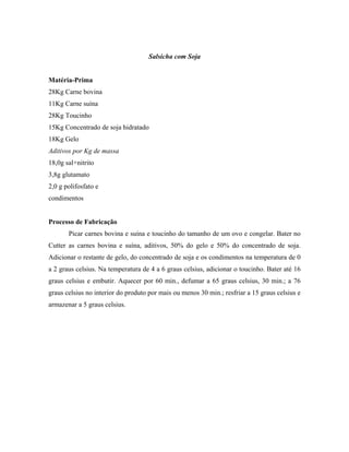 Salsicha com Soja


Matéria-Prima
28Kg Carne bovina
11Kg Carne suína
28Kg Toucinho
15Kg Concentrado de soja hidratado
18Kg Gelo
Aditivos por Kg de massa
18,0g sal+nitrito
3,8g glutamato
2,0 g polifosfato e
condimentos


Processo de Fabricação
       Picar carnes bovina e suína e toucinho do tamanho de um ovo e congelar. Bater no
Cutter as carnes bovina e suína, aditivos, 50% do gelo e 50% do concentrado de soja.
Adicionar o restante de gelo, do concentrado de soja e os condimentos na temperatura de 0
a 2 graus celsius. Na temperatura de 4 a 6 graus celsius, adicionar o toucinho. Bater até 16
graus celsius e embutir. Aquecer por 60 min., defumar a 65 graus celsius, 30 min.; a 76
graus celsius no interior do produto por mais ou menos 30 min.; resfriar a 15 graus celsius e
armazenar a 5 graus celsius.
 