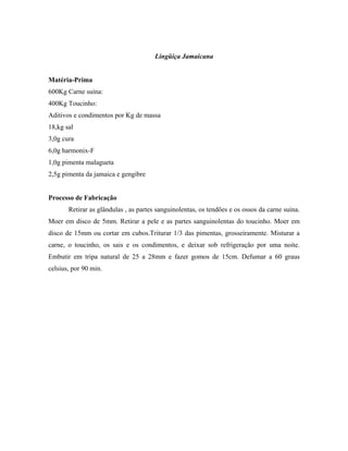 Lingüiça Jamaicana


Matéria-Prima
600Kg Carne suína:
400Kg Toucinho:
Aditivos e condimentos por Kg de massa
18,kg sal
3,0g cura
6,0g harmonix-F
1,0g pimenta malagueta
2,5g pimenta da jamaica e gengibre


Processo de Fabricação
       Retirar as glândulas , as partes sanguinolentas, os tendões e os ossos da carne suína.
Moer em disco de 5mm. Retirar a pele e as partes sanguinolentas do toucinho. Moer em
disco de 15mm ou cortar em cubos.Triturar 1/3 das pimentas, grosseiramente. Misturar a
carne, o toucinho, os sais e os condimentos, e deixar sob refrigeração por uma noite.
Embutir em tripa natural de 25 a 28mm e fazer gomos de 15cm. Defumar a 60 graus
celsius, por 90 min.
 