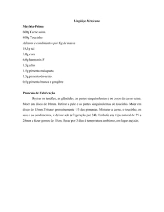 Lingüiça Mexicana
Matéria-Prima
600g Carne suína
400g Toucinho
Aditivos e condimentos por Kg de massa
18,5g sal
3,0g cura
6,0g harmonix-F
1,5g alho
1,5g pimenta malagueta
1,5g pimenta-do-reino
0,5g pimenta branca e gengibre


Processo de Fabricação
       Retirar os tendões, as glândulas, as partes sanguinolentas e os ossos da carne suína.
Moer em disco de 10mm. Retirar a pele e as partes sanguinolentas do toucinho. Moer em
disco de 15mm.Triturar grosseiramente 1/3 das pimentas. Misturar a carne, o toucinho, os
sais e os condimentos, e deixar sob refrigeração por 24h. Embutir em tripa natural de 25 a
28mm e fazer gomos de 15cm. Secar por 3 dias à temperatura ambiente, em lugar arejado.
 