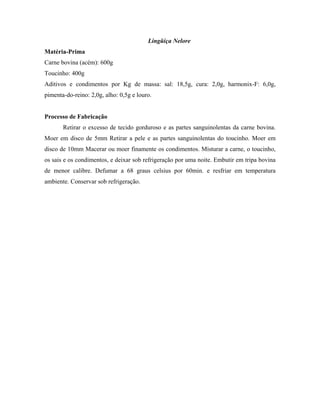 Lingüiça Nelore
Matéria-Prima
Carne bovina (acém): 600g
Toucinho: 400g
Aditivos e condimentos por Kg de massa: sal: 18,5g, cura: 2,0g, harmonix-F: 6,0g,
pimenta-do-reino: 2,0g, alho: 0,5g e louro.


Processo de Fabricação
       Retirar o excesso de tecido gorduroso e as partes sanguinolentas da carne bovina.
Moer em disco de 5mm Retirar a pele e as partes sanguinolentas do toucinho. Moer em
disco de 10mm Macerar ou moer finamente os condimentos. Misturar a carne, o toucinho,
os sais e os condimentos, e deixar sob refrigeração por uma noite. Embutir em tripa bovina
de menor calibre. Defumar a 68 graus celsius por 60min. e resfriar em temperatura
ambiente. Conservar sob refrigeração.
 