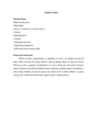 Lingüiça Caipira


Matéria-Prima
800g Carne de porco:
200g Papada:
Aditivos e condimentos por Kg de massa
18,5g sal
6,0g harmonix-F
1,5g alho
1,5g pimenta-do-reino
1,0g pimenta malagueta e
1folha louro (mais ou menos 0,4g)


Processo de Fabricação
       Retirar as partes sanguinolentas, as glândulas, os ossos e os tendões da carne de
porco. Moer em disco de 15mm. Retirar a pele da papada. Moer em disco de 15mm.
Misturar a carne, a papada, os condimentos e os sais, e deixar por uma noite à 10 graus
celsius. Preparar uma infusão da folha de louro e adicionar o líquido, depois de resfriado, à
carne moída. Embutir em tripa de porco com calibre de 25 a 28mm. Manter a 5 graus
celsius ( obs.: infusão da folha de louro: água fervendo + folha de louro ).
 