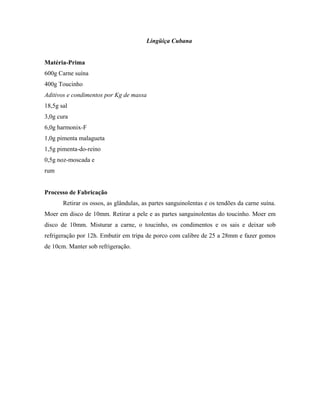Lingüiça Cubana


Matéria-Prima
600g Carne suína
400g Toucinho
Aditivos e condimentos por Kg de massa
18,5g sal
3,0g cura
6,0g harmonix-F
1,0g pimenta malagueta
1,5g pimenta-do-reino
0,5g noz-moscada e
rum


Processo de Fabricação
       Retirar os ossos, as glândulas, as partes sanguinolentas e os tendões da carne suína.
Moer em disco de 10mm. Retirar a pele e as partes sanguinolentas do toucinho. Moer em
disco de 10mm. Misturar a carne, o toucinho, os condimentos e os sais e deixar sob
refrigeração por 12h. Embutir em tripa de porco com calibre de 25 a 28mm e fazer gomos
de 10cm. Manter sob refrigeração.
 