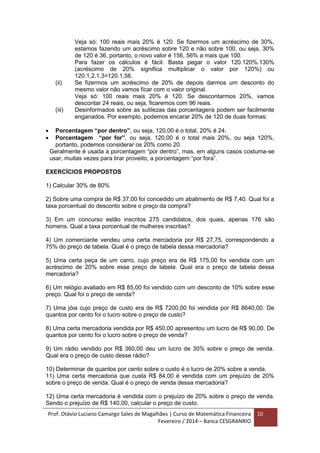 Prof. Otávio Luciano Camargo Sales de Magalhães | Curso de Matemática Financeira
Fevereiro / 2014 – Banca CESGRANRIO
10
Veja só: 100 reais mais 20% é 120. Se fizermos um acréscimo de 30%,
estamos fazendo um acréscimo sobre 120 e não sobre 100, ou seja, 30%
de 120 é 36, portanto, o novo valor é 156, 56% a mais que 100.
Para fazer os cálculos é fácil. Basta pegar o valor 120.120%.130%
(acréscimo de 20% significa multiplicar o valor por 120%) ou
120.1,2.1,3=120.1,56.
(ii) Se fizermos um acréscimo de 20% de depois darmos um desconto do
mesmo valor não vamos ficar com o valor original.
Veja só: 100 reais mais 20% é 120. Se descontarmos 20%, vamos
descontar 24 reais, ou seja, ficaremos com 96 reais.
(iii) Desinformados sobre as sutilezas das porcentagens podem ser facilmente
enganados. Por exemplo, podemos encarar 20% de 120 de duas formas:
 Porcentagem “por dentro”, ou seja, 120,00 é o total, 20% é 24.
 Porcentagem “por for”, ou seja, 120,00 é o total mais 20%, ou seja 120%,
portanto, podemos considerar os 20% como 20.
Geralmente é usada a porcentagem “por dentro”, mas, em alguns casos costuma-se
usar, muitas vezes para tirar proveito, a porcentagem “por fora”.
EXERCÍCIOS PROPOSTOS
1) Calcular 30% de 80%
2) Sobre uma compra de R$ 37,00 foi concedido um abatimento de R$ 7,40. Qual foi a
taxa porcentual do desconto sobre o preço da compra?
3) Em um concurso estão inscritos 275 candidatos, dos quais, apenas 176 são
homens. Qual a taxa porcentual de mulheres inscritas?
4) Um comerciante vendeu uma certa mercadoria por R$ 27,75, correspondendo a
75% do preço de tabela. Qual é o preço de tabela dessa mercadoria?
5) Uma certa peça de um carro, cujo preço era de R$ 175,00 foi vendida com um
acréscimo de 20% sobre esse preço de tabela. Qual era o preço de tabela dessa
mercadoria?
6) Um relógio avaliado em R$ 85,00 foi vendido com um desconto de 10% sobre esse
preço. Qual foi o preço de venda?
7) Uma jóia cujo preço de custo era de R$ 7200,00 foi vendida por R$ 8640,00. De
quantos por cento foi o lucro sobre o preço de custo?
8) Uma certa mercadoria vendida por R$ 450,00 apresentou um lucro de R$ 90,00. De
quantos por cento foi o lucro sobre o preço de venda?
9) Um rádio vendido por R$ 360,00 deu um lucro de 30% sobre o preço de venda.
Qual era o preço de custo desse rádio?
10) Determinar de quantos por cento sobre o custo é o lucro de 20% sobre a venda.
11) Uma certa mercadoria que custa R$ 84,00 é vendida com um prejuízo de 20%
sobre o preço de venda. Qual é o preço de venda dessa mercadoria?
12) Uma certa mercadoria é vendida com o prejuízo de 20% sobre o preço de venda.
Sendo o prejuízo de R$ 140,00, calcular o preço de custo.
 