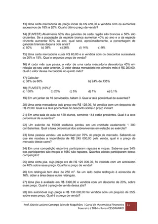 Prof. Otávio Luciano Camargo Sales de Magalhães | Curso de Matemática Financeira
Fevereiro / 2014 – Banca CESGRANRIO
11
13) Uma certa mercadoria de preço inicial de R$ 450,00 é vendida com os aumentos
sucessivos de 18% e 20%. Qual o último preço de venda?
14) (FUVEST) Atualmente 50% das gaivotas de certa região são brancas e 50% são
cinzentas. Se a população da espécie branca aumentar 40% ao ano e a da espécie
cinzenta aumentar 80% ao ano, qual será, aproximadamente, a porcentagem de
gaivotas brancas daqui a dois anos?
a) 50% b) 38% c) 26% d) 14% e) 9%
15) Uma certa mercadoria custa R$ 60,00 e é vendida com os descontos sucessivos
de 20% e 15%. Qual o segundo preço de venda?
16) A cada mês que passa, o valor de uma certa mercadoria desvaloriza 40% em
relação ao seu valor anterior. O valor dessa mercadoria no primeiro mês é R$ 250,00.
Qual o valor dessa mercadoria no quinto mês?
17) Calcular:
a) 38% de 60% b) 24% de 135%
18) (FUVEST) (10%)2
a) 100% b) 20% c) 5% d) 1% e) 0,1%
19) Em um jantar de 16 convidados, faltam 3. Qual a taxa porcentual de ausentes?
20) Uma certa mercadoria cujo preço era R$ 125,00, foi vendida com um desconto de
R$ 20,00. Qual é a taxa porcentual do desconto sobre o preço inicial?
21) Em uma sala de aula de 150 alunos, somente 144 estão presentes. Qual é a taxa
porcentual de ausentes?
22) Um exército de 15000 soldados perdeu em um combate exatamente 1 200
combatentes. Qual a taxa porcentual dos sobreviventes em relação ao exército?
23) Uma pessoa vendeu um automóvel por 70% do preço de mercado. Sabendo-se
que ele recebeu a importância de R$ 245 000,00 pela venda, qual é o preço de
mercado desse carro?
24) Em uma competição esportiva participaram rapazes e moças. Sabe-se que 34%
dos participantes são moças e 1650 são rapazes. Quantos atletas participaram dessa
competição?
25) Uma certa jóia, cujo preço era de R$ 125 000,00, foi vendida com um acréscimo
de 40% sobre esse preço. Qual foi o preço de venda?
26) Um retângulo tem área de 250 m2
. Se um lado deste retângulo é acrescido de
16%, obter a área desse outro retângulo.
27) Uma jóia é avaliada em R$ 3390,00 e vendida com um desconto de 20%, sobre
esse preço. Qual é o preço de venda dessa jóia?
28) Um automóvel cujo preço é R$ 136 000,00 foi vendido com um prejuízo de 25%
sobre esse preço. Qual é o preço de venda?
 