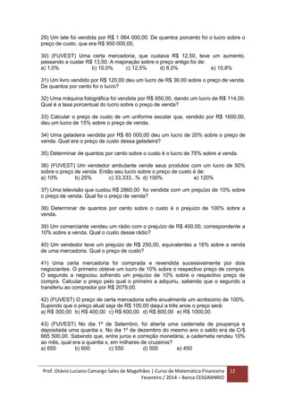 Prof. Otávio Luciano Camargo Sales de Magalhães | Curso de Matemática Financeira
Fevereiro / 2014 – Banca CESGRANRIO
12
29) Um iate foi vendida por R$ 1 064 000,00. De quantos porcento foi o lucro sobre o
preço de custo, que era R$ 950 000,00.
30) (FUVEST) Uma certa mercadoria, que custava R$ 12,50, teve um aumento,
passando a custar R$ 13,50. A majoração sobre o preço antigo foi de:
a) 1,0% b) 10,0% c) 12,5% d) 8,0% e) 10,8%
31) Um livro vendido por R$ 120,00 deu um lucro de R$ 36,00 sobre o preço de venda.
De quantos por cento foi o lucro?
32) Uma máquina fotográfica foi vendida por R$ 950,00, dando um lucro de R$ 114,00.
Qual é a taxa porcentual do lucro sobre o preço de venda?
33) Calcular o preço de custo de um uniforme escolar que, vendido por R$ 1600,00,
deu um lucro de 15% sobre o preço de venda.
34) Uma geladeira vendida por R$ 85 000,00 deu um lucro de 20% sobre o preço de
venda. Qual era o preço de custo dessa geladeira?
35) Determinar de quantos por cento sobre o custo é o lucro de 75% sobre a venda.
36) (FUVEST) Um vendedor ambulante vende seus produtos com um lucro de 50%
sobre o preço de venda. Então seu lucro sobre o preço de custo é de:
a) 10% b) 25% c) 33,333...% d) 100% e) 120%
37) Uma televisão que custou R$ 2860,00 foi vendida com um prejuízo de 10% sobre
o preço de venda. Qual foi o preço de venda?
38) Determinar de quantos por cento sobre o custo é o prejuízo de 100% sobre a
venda.
39) Um comerciante vendeu um rádio com o prejuízo de R$ 400,00, correspondente a
10% sobre a venda. Qual o custo desse rádio?
40) Um vendedor teve um prejuízo de R$ 250,00, equivalentes a 16% sobre a venda
de uma mercadoria. Qual o preço de custo?
41) Uma certa mercadoria foi comprada e revendida sucessivamente por dois
negociantes. O primeiro obteve um lucro de 10% sobre o respectivo preço de compra.
O segundo a negociou sofrendo um prejuízo de 10% sobre o respectivo preço de
compra. Calcular o preço pelo qual o primeiro a adquiriu, sabendo que o segundo a
transferiu ao comprador por R$ 2079,00.
42) (FUVEST) O preço de certa mercadoria sofre anualmente um acréscimo de 100%.
Supondo que o preço atual seja de R$ 100,00 daqui a três anos o preço será:
a) R$ 300,00 b) R$ 400,00 c) R$ 600,00 d) R$ 800,00 e) R$ 1000,00
43) (FUVEST) No dia 1º de Setembro, foi aberta uma caderneta de poupança e
depositada uma quantia x. No dia 1º de dezembro do mesmo ano o saldo era de Cr$
665 500,00. Sabendo que, entre juros e correção monetária, a caderneta rendeu 10%
ao mês, qual era a quantia x, em milhares de cruzeiros?
a) 650 b) 600 c) 550 d) 500 e) 450
 