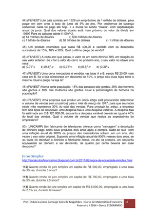 Prof. Otávio Luciano Camargo Sales de Magalhães | Curso de Matemática Financeira
Fevereiro / 2014 – Banca CESGRANRIO
13
44) (FUVEST) Um país contraiu em 1829 um empréstimo de 1 milhão de dólares, para
pagar em cem anos à taxa de juros de 9% ao ano. Por problemas de balança
comercial, nada foi pago até hoje, e a dívida foi sendo “rolada”, com capitalização
anual de juros. Qual dos valores abaixo está mais próximo do valor da dívida em
1989? Para os cálculos adote (1,09)8
=2.
a) 14 milhões de dólares b) 500 milhões de dólares
c) 1 bilhão de dólares d) 80 bilhões de dólares e) 1 trilhão de dólares
45) Um produto cosmético que custa R$ 400,00 é vendido com os descontos
sucessivos de 15%, 10% e 20%. Qual o último preço de venda?
46) (FUVEST) A cada ano que passa, o valor de um carro diminui 30% em relação ao
seu valor anterior. Se v for o valor do carro no primeiro ano, o seu valor no oitavo ano
será:
a) (0,7)7
.v b) (0,3)7
.v c) (0,7)8
.v d) (0,3)8
.v e) (0,3)9
.v
47) (FUVEST) Uma certa mercadoria é vendida nas lojas A e B, sendo R$ 20,00 mais
cara em B. Se a loja oferecesse um desconto de 10%, o preço nas duas lojas seria o
mesmo. Qual o preço na loja A?
48) (FUVEST) Numa certa população, 18% das pessoas são gordas, 30% dos homens
são gordos e 10% das mulheres são gordas. Qual a porcentagem de homens na
população?
49) (FUVEST) Uma empresa que produz um único artigo está procurando determinar
o volume de vendas (em cruzeiros) para o mês de março de 1977, para que seu lucro
neste mês represente 30% do total das vendas. Para produzir tal artigo, a empresa
tem dois tipos de despesas: uma despesa fixa e uma despesa variável. A despesa fixa
foi estimada em Cr$ 120 000,00, enquanto a despesa variável deverá ser igual a 40%
do total das vendas. Qual o volume de vendas que realiza as expectativas do
empresário?
50) (UNICAMP) Um fabricante de televisores oferece como “vantagem” a devolução
do dinheiro pago pelos seus produtos dois anos após a compra. Sabe-se que com
uma inflação anual de 900% os preços das mercadorias sobem ,em um ano, dez
vezes o seu valor original. Supondo uma inflação anual de 900% nesses dois anos, se
ao invés de devolver o dinheiro o fabricante desse, no ato da compra, um desconto
equivalente ao dinheiro a ser devolvido, de quanto por cento deveria ser esse
desconto?
Juros Simples
http://socalculosfinanceiros.blogspot.com.br/2011/07/regra-de-sociedade-simples.html
112) Quanto rende de juro simples um capital de R$ 500,00, empregado a uma taxa
de 3% aa, durante 5 anos?
113) Quanto rende de juro simples um capital de R$ 700,00, empregado a uma taxa
de 5% aa, durante 2,5 anos?
114) Quanto rende de juro simples um capital de R$ 8.000,00, empregado a uma taxa
de 2,5% aa, durante 6 meses?
 