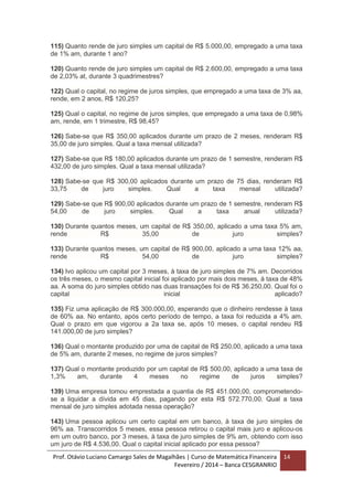 Prof. Otávio Luciano Camargo Sales de Magalhães | Curso de Matemática Financeira
Fevereiro / 2014 – Banca CESGRANRIO
14
115) Quanto rende de juro simples um capital de R$ 5.000,00, empregado a uma taxa
de 1% am, durante 1 ano?
120) Quanto rende de juro simples um capital de R$ 2.600,00, empregado a uma taxa
de 2,03% at, durante 3 quadrimestres?
122) Qual o capital, no regime de juros simples, que empregado a uma taxa de 3% aa,
rende, em 2 anos, R$ 120,25?
125) Qual o capital, no regime de juros simples, que empregado a uma taxa de 0,98%
am, rende, em 1 trimestre, R$ 98,45?
126) Sabe-se que R$ 350,00 aplicados durante um prazo de 2 meses, renderam R$
35,00 de juro simples. Qual a taxa mensal utilizada?
127) Sabe-se que R$ 180,00 aplicados durante um prazo de 1 semestre, renderam R$
432,00 de juro simples. Qual a taxa mensal utilizada?
128) Sabe-se que R$ 300,00 aplicados durante um prazo de 75 dias, renderam R$
33,75 de juro simples. Qual a taxa mensal utilizada?
129) Sabe-se que R$ 900,00 aplicados durante um prazo de 1 semestre, renderam R$
54,00 de juro simples. Qual a taxa anual utilizada?
130) Durante quantos meses, um capital de R$ 350,00, aplicado a uma taxa 5% am,
rende R$ 35,00 de juro simples?
133) Durante quantos meses, um capital de R$ 900,00, aplicado a uma taxa 12% aa,
rende R$ 54,00 de juro simples?
134) Ivo aplicou um capital por 3 meses, à taxa de juro simples de 7% am. Decorridos
os três meses, o mesmo capital inicial foi aplicado por mais dois meses, à taxa de 48%
aa. A soma do juro simples obtido nas duas transações foi de R$ 36.250,00. Qual foi o
capital inicial aplicado?
135) Fiz uma aplicação de R$ 300.000,00, esperando que o dinheiro rendesse à taxa
de 60% aa. No entanto, após certo período de tempo, a taxa foi reduzida a 4% am.
Qual o prazo em que vigorou a 2a taxa se, após 10 meses, o capital rendeu R$
141.000,00 de juro simples?
136) Qual o montante produzido por uma de capital de R$ 250,00, aplicado a uma taxa
de 5% am, durante 2 meses, no regime de juros simples?
137) Qual o montante produzido por um capital de R$ 500,00, aplicado a uma taxa de
1,3% am, durante 4 meses no regime de juros simples?
139) Uma empresa tomou emprestada a quantia de R$ 451.000,00, comprometendo-
se a liquidar a dívida em 45 dias, pagando por esta R$ 572.770,00. Qual a taxa
mensal de juro simples adotada nessa operação?
143) Uma pessoa aplicou um certo capital em um banco, à taxa de juro simples de
96% aa. Transcorridos 5 meses, essa pessoa retirou o capital mais juro e aplicou-os
em um outro banco, por 3 meses, à taxa de juro simples de 9% am, obtendo com isso
um juro de R$ 4.536,00. Qual o capital inicial aplicado por essa pessoa?
 