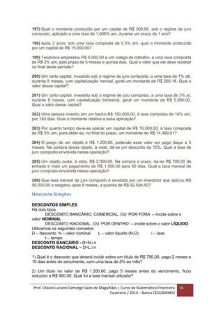 Prof. Otávio Luciano Camargo Sales de Magalhães | Curso de Matemática Financeira
Fevereiro / 2014 – Banca CESGRANRIO
16
197) Qual o montante produzido por um capital de R$ 300,00, sob o regime de juro
composto, aplicado a uma taxa de 1,006% am, durante um prazo de 1 ano?
198) Após 2 anos, sob uma taxa composta de 0,5% am, qual o montante produzido
por um capital de R$ 15.000,00?
199) Teodorico emprestou R$ 5.000,00 a um colega de trabalho, a uma taxa composta
de R$ 2% am, pelo prazo de 5 meses e quinze dias. Qual o valor que ele deve receber
no final deste período?
200) Um certo capital, investido sob o regime de juro composto, a uma taxa de 1% ab,
durante 8 meses, com capitalização mensal, geral um montante de R$ 260,18. Qual o
valor desse capital?
201) Um certo capital, investido sob o regime de juro composto, a uma taxa de 3% at,
durante 8 meses, com capitalização bimestral, geral um montante de R$ 5.000,00.
Qual o valor desse capital?
202) Uma pessoa investiu em um banco R$ 150.000,00, à taxa composta de 10% am,
por 140 dias. Qual o montante relativo a essa aplicação?
203) Por quanto tempo deve-se aplicar um capital de R$ 10.000,00, à taxa composta
de R$ 5% am, para obter-se, no final do prazo, um montante de R$ 14.489,01?
204) O preço de um objeto é R$ 1.200,00, podendo esse valor ser pago daqui a 3
meses. Na compra desse objeto, à vista, dá-se um desconto de 15%. Qual a taxa de
juro composto envolvida nessa operação?
205) Um objeto custa, à vista, R$ 2.000,00. Na compra a prazo, dá-se R$ 700,00 de
entrada e mais um pagamento de R$ 1.500,00 para 60 dias. Qual a taxa mensal de
juro composto envolvida nessa operação?
206) Que taxa mensal de juro composto é recebida por um investidor que aplicou R$
50.000,00 e resgatou após 8 meses, a quantia de R$ 92.546,50?
Desconto Simples
DESCONTOS SIMPLES
Há dois tipos
DESCONTO BANCÁRIO, COMERCIAL, OU ‘POR FORA’ – incide sobre o
valor NOMINAL
DESCONTO RACIONAL, OU ‘POR DENTRO’ – incide sobre o valor LÍQUIDO
Utilizamos os seguintes conceitos
D – desconto N – valor nominal L – valor líquido (N-D) i – taxa
t – tempo
DESCONTO BANCÁRIO - D=N.i.n
DESCONTO RACIONAL – D=L.i.n
1) Qual é o desconto que deverá incidir sobre um título de R$ 750,00, pago 2 meses e
10 dias antes do vencimento, com uma taxa de 5% ao mês?
2) Um título no valor de R$ 1.200,00, pago 5 meses antes do vencimento, ficou
reduzido a R$ 900,00. Qual foi a taxa mensal utilizada?
 