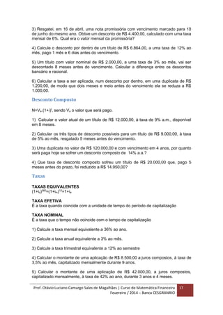 Prof. Otávio Luciano Camargo Sales de Magalhães | Curso de Matemática Financeira
Fevereiro / 2014 – Banca CESGRANRIO
17
3) Resgatei, em 16 de abril, uma nota promissória com vencimento marcado para 10
de junho do mesmo ano. Obtive um desconto de R$ 4.400,00, calculado com uma taxa
mensal de 6%. Qual era o valor mensal da promissória?
4) Calcule o desconto por dentro de um título de R$ 6.864,00, a uma taxa de 12% ao
mês, pago 1 mês e 6 dias antes do vencimento.
5) Um título com valor nominal de R$ 2.000,00, a uma taxa de 3% ao mês, vai ser
descontado 8 meses antes do vencimento. Calcular a diferença entre os descontos
bancário e racional.
6) Calcular a taxa a ser aplicada, num desconto por dentro, em uma duplicata de R$
1.200,00, de modo que dois meses e meio antes do vencimento ela se reduza a R$
1.000,00.
Desconto Composto
N=Va.(1+i)t
, sendo Va o valor que será pago.
1) Calcular o valor atual de um título de R$ 12.000,00, à taxa de 9% a.m., disponível
em 8 meses.
2) Calcular os três tipos de desconto possíveis para um título de R$ 9.000,00, à taxa
de 5% ao mês, resgatado 5 meses antes do vencimento.
3) Uma duplicata no valor de R$ 120.000,00 e com vencimento em 4 anos, por quanto
será paga hoje se sofrer um desconto composto de 14% a.a.?
4) Que taxa de desconto composto sofreu um título de R$ 20.000,00 que, pago 5
meses antes do prazo, foi reduzido a R$ 14.950,00?
Taxas
TAXAS EQUIVALENTES
(1+id)360
=(1+im)12
=1+ia
TAXA EFETIVA
É a taxa quando coincide com a unidade de tempo do período de capitalização
TAXA NOMINAL
É a taxa que o tempo não coincide com o tempo de capitalização
1) Calcule a taxa mensal equivalente a 36% ao ano.
2) Calcule a taxa anual equivalente a 3% ao mês.
3) Calcule a taxa trimestral equivalente a 12% ao semestre
4) Calcular o montante de uma aplicação de R$ 8.500,00 a juros compostos, à taxa de
3,5% ao mês, capitalizado mensalmente durante 9 anos.
5) Calcular o montante de uma aplicação de R$ 42.000,00, a juros compostos,
capitalizado mensalmente, à taxa de 42% ao ano, durante 3 anos e 4 meses.
 