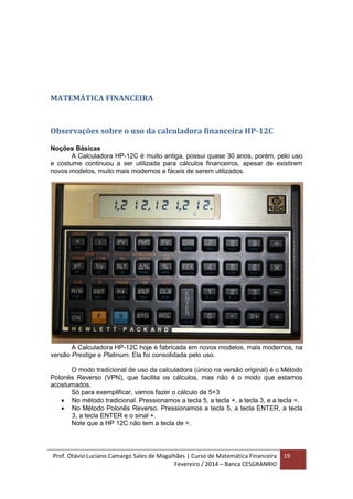 Prof. Otávio Luciano Camargo Sales de Magalhães | Curso de Matemática Financeira
Fevereiro / 2014 – Banca CESGRANRIO
19
MATEMÁTICA FINANCEIRA
Observações sobre o uso da calculadora financeira HP-12C
Noções Básicas
A Calculadora HP-12C é muito antiga, possui quase 30 anos, porém, pelo uso
e costume continuou a ser utilizada para cálculos financeiros, apesar de existirem
novos modelos, muito mais modernos e fáceis de serem utilizados.
A Calculadora HP-12C hoje é fabricada em novos modelos, mais modernos, na
versão Prestige e Platinum. Ela foi consolidada pelo uso.
O modo tradicional de uso da calculadora (único na versão original) é o Método
Polonês Reverso (VPN), que facilita os cálculos, mas não é o modo que estamos
acostumados.
Só para exemplificar, vamos fazer o cálculo de 5+3
 No método tradicional. Pressionamos a tecla 5, a tecla +, a tecla 3, e a tecla =.
 No Método Polonês Reverso. Pressionamos a tecla 5, a tecla ENTER, a tecla
3, a tecla ENTER e o sinal +.
Note que a HP 12C não tem a tecla de =.
 