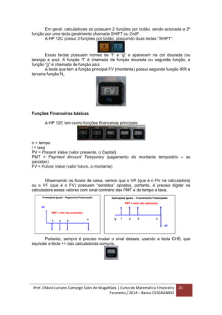 Prof. Otávio Luciano Camargo Sales de Magalhães | Curso de Matemática Financeira
Fevereiro / 2014 – Banca CESGRANRIO
20
Em geral, calculadoras só possuem 2 funções por botão, sendo acionada a 2ª
função por uma tecla geralmente chamada SHIFT ou 2ndF.
A HP 12C possui 3 funções por botão, possuindo duas teclas “SHIFT”:
Essas teclas possuem nomes de “f” e “g” e aparecem na cor dourada (ou
laranja) e azul. A função “f” é chamada de função dourada ou segunda função, a
função “g” é chamada de função azul.
A tecla que tem a função principal FV (montante) possui segunda função IRR e
terceira função Nj.
Funções Financeiras básicas
A HP 12C tem como funções financeiras principais:
n = tempo
i = taxa
PV = Present Value (valor presente, o Capital)
PMT = Payment Amount Temporary (pagamento do montante temporário – as
parcelas)
FV = Future Value (valor futuro, o montante)
Observando os fluxos de caixa, vemos que o VP (que é o PV na calculadora)
ou o VF (que é o FV) possuem “sentidos” opostos, portanto, é preciso digitar na
calculadora esses valores com sinal contrário das PMT e do tempo e taxa.
Portanto, sempre é preciso mudar o sinal desses, usando a tecla CHS, que
equivale a tecla +/- das calculadoras comuns.
 