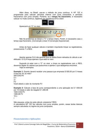 Prof. Otávio Luciano Camargo Sales de Magalhães | Curso de Matemática Financeira
Fevereiro / 2014 – Banca CESGRANRIO
21
Além disso, no Brasil, usa-se o método de juros contínuo. A HP 12C é
programada para calcular períodos inteiros com juros compostos, e períodos
fracionários com juros simples. Portanto, se o tempo for fracionário, é necessário
colocar no modo contínuo, digitando em seqüência STO e EEX
Aparecerá um “C” no visor.
Não há problemas se deixar o “C” o tempo inteiro. Porém, é necessário caso o
tempo seja fracionário. (Convenção Linear X Convenção Exponencial)
Antes de fazer qualquer cálculo é também importante limpar os registradores,
pressionando ‘f’ e REG.
Apertar apenas CLX não garante que os dados foram retirados do cálculo a ser
efetuado. O CLX limpa apenas o que está no visor.
Supondo já estar com o “C” no visor, e limpo os registradores com o REG,
devemos digitar os valores que possuímos e apertar o que desejamos encontrar.
Veja os exemplos:
Exemplo 1: Quanto deverá receber uma pessoa que empresta $ 500,00 por 5 meses
à taxa de 3% ao mês?
500 CHS PV
5 n
3 i
FV
Você obterá o valor do montante FV
Exemplo 2: Calcule a taxa de juros correspondente a uma aplicação de $ 1.000,00
por 10 meses e valor de resgate $ 1.280,08
1000 CHS PV
1280,08 FV
10 n
I
Não esqueça, antes de cada cálculo, pressione f REG.
A calculadora HP 12C faz cálculos com juros simples, porém, essas teclas básicas
sempre calcularão no regime de juros compostos.
Financiamento e Aplicações
 