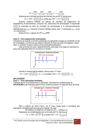 Prof. Otávio Luciano Camargo Sales de Magalhães | Curso de Matemática Financeira
Fevereiro / 2014 – Banca CESGRANRIO
24
𝑉𝑃 =
𝑃𝑀𝑇
1 + 𝑖
+
𝑃𝑀𝑇
(1 + 𝑖)2
+
𝑃𝑀𝑇
(1 + 𝑖)3
+ ⋯ +
𝑃𝑀𝑇
(1 + 𝑖) 𝑛
Utilizando-se a fórmula da soma dos termos de uma P.G. temos que:
𝑉𝑃 = 𝑃𝑀𝑇 × [
(1+𝑖) 𝑛−1
(1+𝑖) 𝑛×𝑖
] ou ainda que 𝑃𝑀𝑇 = 𝑉𝑃 × [
(1+𝑖) 𝑛×𝑖
(1+𝑖) 𝑛−1
]
Quando estamos falando de cálculo de parcelas do pagamento de
empréstimos, financiamentos, compras, etc, chamamos de amortização. A expressão
(1+𝑖) 𝑛−1
(1+𝑖) 𝑛×𝑖
é chamada de fator de correção da amortização, e é internacionalmente
representada por 𝑎 𝑛ℸ𝑖 havendo inclusive tabelas desse valor. A expressão 𝑎 𝑛ℸ𝑖 Lê-se
“a n-cantoneira i”.
Dessa forma, o cálculo do VP=𝑎 𝑛ℸ𝑖xPMT .
Caso 2 – Com pagamentos antecipados
Caracteriza-se quando a primeira prestação (ou aplicação) é paga (ou recebida) no ato
da contratação. Lembre-se que estamos falando de fluxo de caixa homogêneo, nesse
caso, a “entrada” é igual a todas outras prestações/aplicações.
Veja os fluxos de caixa, respectivamente, para algo a ser pago em parcelas ou
para uma aplicação feita em um banco ou similar:
Usando a mesma lógica anterior, temos para o 1º caso:
𝑉𝑃 = 𝑃𝑀𝑇 × [
(1+𝑖) 𝑛−1
(1+𝑖) 𝑛×𝑖
] × (1 + 𝑖) e também 𝑃𝑀𝑇 = 𝑉𝑃 × [
(1+𝑖) 𝑛×𝑖
(1+𝑖) 𝑛−1
] ×
1
1+𝑖
APLICAÇÕES
Caso 1 – Com aplicações imediatas
Tratando-se de um investimento ou aplicação, chamaremos simplesmente de
APLICAÇÃO a ser feita para gerar lucros, podemos pensar no seguinte fluxo de caixa:
Para o cálculo do Valor Futuro, do 2º caso, basta fazer a somatória das
aplicações corrigidas pela taxa de juros vigente. Ou seja:
VF=PMTx(1+i)+PMTx(1+i)2
+PMTx(1+i)3
+...+PMTx(1+i)n
Realizando as simplificações com a fórmula da P.G. temos que:
𝑉𝐹 = 𝑃𝑀𝑇 × [
(1+𝑖) 𝑛−1
𝑖
] ou ainda 𝑃𝑀𝑇 = 𝑉𝐹 × [
𝐼
(1+𝑖) 𝑛−𝑖
]
 