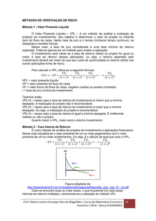 Prof. Otávio Luciano Camargo Sales de Magalhães | Curso de Matemática Financeira
Fevereiro / 2014 – Banca CESGRANRIO
26
MÉTODOS DE VERIFICAÇÃO DE RISCO
Método 1 - Valor Presente Líquido
O Valor Presente Líquido – VPL – é um método de análise e avaliação de
projetos de investimentos. Seu objetivo é determinar o valor do projeto no instante
zero do fluxo de caixa, dados taxa de juro e o tempo (inclusive tempo contínuo), as
despesas e receitas futuras.
Nesse caso, a taxa de juro considerada é uma taxa mínima de retorno
esperada. Trata-se apenas de um método para avaliar a aplicação.
O investimento será viável se a taxa de retorno obtida no projeto for igual ou
maior à taxa de retorno dessas aplicações, ou seja, o retorno esperado pelo
investimento deverá ser maior do que seu custo de oportunidade (o retorno obtido nas
outras aplicações livres de risco).
Para calcular o VPL utiliza-se a seguinte fórmula:
𝑉𝑃𝐿 = −𝑉𝑃 +
𝑉𝐹1
(1 + 𝑖)1
+
𝑉𝐹2
(1 + 𝑖)2
+
𝑉𝐹3
(1 + 𝑖)3
+ ⋯ +
𝑉𝐹𝑛
(1 + 𝑖) 𝑛
VPL = valor presente líquido
VP = valor presente do fluxo de caixa
VFt = valor futuro do fluxo de caixa, negativo (saída) ou positivo (entrada)
i = taxa de juro mínima do investimento.
Teremos então
VPL<0 – nesse caso a taxa de retorno do investimento é menor que a mínima
desejada. A realização do projeto não é recomendável.
VPL>0 – nesse caso a taxa de retorno do investimento é maior que a mínima
desejada. Ou seja, a realização do projeto é recomendável.
VPL=0 – nesse caso a taxa de retorno é igual a mínima desejada. É indiferente
realizar ou não o projeto.
Quanto maior o VPL, maior será o retorno investimento.
Método 2 - Taxa Interna de Retorno
É outro método de análise de projetos de investimento e aplicações financeiras.
Nesse caso equaliza-se o valor presente de um ou mais pagamentos com o valor
presente de um ou mais recebimentos. Ou seja, é o cálculo da taxa que zera o VPL.
−𝑉𝑃 +
𝑉𝐹1
(1 + 𝑖)1
+
𝑉𝐹2
(1 + 𝑖)2
+
𝑉𝐹3
(1 + 𝑖)3
+ ⋯ +
𝑉𝐹𝑛
(1 + 𝑖) 𝑛
Figura adaptada de:
http://lojavirtual.bmf.com.br/lojaie/portal/pages/pdf/apostila_pqo_cap_01_v2.pdf
Caso se encontre duas ou mais raízes, o que é possível (no caso taxas
internas de retorno múltiplas), recomenda-se a utilização do método VPL.
 