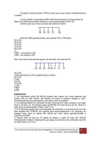 Prof. Otávio Luciano Camargo Sales de Magalhães | Curso de Matemática Financeira
Fevereiro / 2014 – Banca CESGRANRIO
27
O projeto é viável quando a TIR for maior que a taxa mínima considerada para
o projeto.
O VPL também é chamado de NPV (Net Present Value) e a Taxa Interna de
Retorno de IRR (Internal Rate of Return), com teclas próprias na HP 12C.
Vamos supor que o fluxo de caixa com taxa 2% mostre
Estando f REG pressionandos, para calcular VPL e TIR basta:
50 g CFj
30 g CFj
25 g CFj
12 g CFj
30 g CFj
2 i
f NPV – vai mostrar a VPL
f IRR – vai mostrar a TIR
Obs: caso haja várias parcelas iguais, por exemplo, com taxa de 2%:
30 g CFj
3 g Nj (dizendo que o fluxo repete-se por 3 vezes)
20 g CFj
2 g Nj
8 g CFj
15 g CFj
2 g Nj
f NPV
g IRR
EXERCÍCIOS
1. Um empresário aplica R$ 500,00 durante dois meses num fundo especial que
rendia 10% ao mês. Porém, ele desistiu do fundo e resolveu resgatar o valor.
Considerando termos postecipados, qual será o valor do resgate?
2. Um eletrodoméstico foi comprado na loja “Arrancacouro” para começar a ser pago
daqui a 30 dias, em 16 parcelas iguais de R$ 800 com taxa de juro de 3%. Qual é o
valor atual do eletroméstico? Dado (1,03)16
=1,6.
3. O Sr Munheca deseja fazer uma aplicação de renda fixa a uma taxa de 2% ao mês
para resgatar R$ 10.000,00. Em quantos anos aproximadamente o Sr. Munheca irá
resgatar esse valor se aplicar R$ 100,00 por mês? Dado log(102)=2,0086 e
log(103)=2,012837.
4. Quanto terei no final de 10 meses se aplicar, a partir de hoje, R$ 1200,00
mensalmente no Banco Tápraquebrá que paga uma taxa de juros compostos de 20%
ao mês? Dado (1,2)10
=6,2.
 