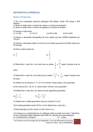 Prof. Otávio Luciano Camargo Sales de Magalhães | Curso de Matemática Financeira
Fevereiro / 2014 – Banca CESGRANRIO
3
MATEMÁTICA COMERCIAL
Razão e Proporção
1) Em uma competição esportiva participam 500 atletas, sendo 100 moças e 400
rapazes.
a) Qual é a razão entre o número de moças e o número de rapazes?
b) Qual é a razão entre o número de rapazes e o número de moças?
2) Calcule a razão entre:
a) ½ e 5/6 b) -10 e 2 c) 0,05 e 0,65 d) 2/3 e 8/21
3) Calcule a densidade demográfica de uma cidade que tem 435200 habitantes em
170 km2
.
4) Calcule a velocidade média, em km/h de um ciclista que percorre 45 600 metros em
72 minutos.
5) Ache a razão inversa de :
a)
3
7
b)
1
2
3
5
6) Determinar o valor de x de modo que as razões
x
4
3
e
5
6
1
3
sejam inversas uma da
outra.
7) Determinar o valor de x de modo que as razões
x 1
4
e
1
1x 
sejam inversas uma
da outra.
8) Verificar se os números 7, 11, 21 e 27, formam, nessa ordem, uma proporção.
9) Os números 2/3, 1/6, 2 e ½, nessa ordem, formam uma proporção?
10) Determinar o valor de x em cada uma das seguintes proporções:
a)
3
2
7
4x
 b)
4
51
1
17

x
11) Determinar a média geométrica entre os números 12 e 27.
12) A média geométrica entre 0,03 e x é 0,6. Determinar o valor de x.
13) Na proporção x/y=3/5, sendo x+y=48, achar x e y.
14) A largura e o comprimento de um retângulo estão na razão de 4 para 7. Admitindo-
se que o perímetro deste retângulo seja de 66 cm, calcular para esse retângulo:
a) o comprimento e a largura. b) a área.
 