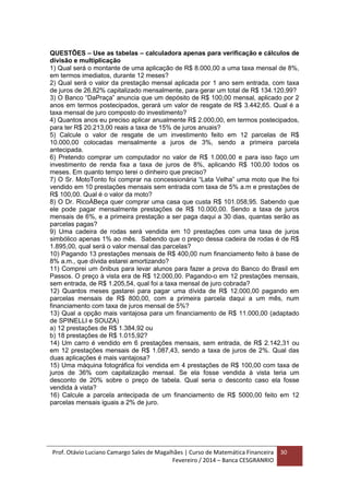 Prof. Otávio Luciano Camargo Sales de Magalhães | Curso de Matemática Financeira
Fevereiro / 2014 – Banca CESGRANRIO
30
QUESTÕES – Use as tabelas – calculadora apenas para verificação e cálculos de
divisão e multiplicação
1) Qual será o montante de uma aplicação de R$ 8.000,00 a uma taxa mensal de 8%,
em termos imediatos, durante 12 meses?
2) Qual será o valor da prestação mensal aplicada por 1 ano sem entrada, com taxa
de juros de 26,82% capitalizado mensalmente, para gerar um total de R$ 134.120,99?
3) O Banco “DaPraça” anuncia que um depósito de R$ 100,00 mensal, aplicado por 2
anos em termos postecipados, gerará um valor de resgate de R$ 3.442,65. Qual é a
taxa mensal de juro composto do investimento?
4) Quantos anos eu preciso aplicar anualmente R$ 2.000,00, em termos postecipados,
para ter R$ 20.213,00 reais a taxa de 15% de juros anuais?
5) Calcule o valor de resgate de um investimento feito em 12 parcelas de R$
10.000,00 colocadas mensalmente a juros de 3%, sendo a primeira parcela
antecipada.
6) Pretendo comprar um computador no valor de R$ 1.000,00 e para isso faço um
investimento de renda fixa a taxa de juros de 8%, aplicando R$ 100,00 todos os
meses. Em quanto tempo terei o dinheiro que preciso?
7) O Sr. MotoTonto foi comprar na concessionária “Lata Velha” uma moto que lhe foi
vendido em 10 prestações mensais sem entrada com taxa de 5% a.m e prestações de
R$ 100,00. Qual é o valor da moto?
8) O Dr. RicoÀBeça quer comprar uma casa que custa R$ 101.058,95. Sabendo que
ele pode pagar mensalmente prestações de R$ 10.000,00. Sendo a taxa de juros
mensais de 6%, e a primeira prestação a ser paga daqui a 30 dias, quantas serão as
parcelas pagas?
9) Uma cadeira de rodas será vendida em 10 prestações com uma taxa de juros
simbólico apenas 1% ao mês. Sabendo que o preço dessa cadeira de rodas é de R$
1.895,00, qual será o valor mensal das parcelas?
10) Pagando 13 prestações mensais de R$ 400,00 num financiamento feito à base de
8% a.m., que dívida estarei amortizando?
11) Comprei um ônibus para levar alunos para fazer a prova do Banco do Brasil em
Passos. O preço à vista era de R$ 12.000,00. Pagando-o em 12 prestações mensais,
sem entrada, de R$ 1.205,54, qual foi a taxa mensal de juro cobrada?
12) Quantos meses gastarei para pagar uma dívida de R$ 12.000,00 pagando em
parcelas mensais de R$ 800,00, com a primeira parcela daqui a um mês, num
financiamento com taxa de juros mensal de 5%?
13) Qual a opção mais vantajosa para um financiamento de R$ 11.000,00 (adaptado
de SPINELLI e SOUZA)
a) 12 prestações de R$ 1.384,92 ou
b) 18 prestações de R$ 1.015,92?
14) Um carro é vendido em 6 prestações mensais, sem entrada, de R$ 2.142,31 ou
em 12 prestações mensais de R$ 1.087,43, sendo a taxa de juros de 2%. Qual das
duas aplicações é mais vantajosa?
15) Uma máquina fotográfica foi vendida em 4 prestações de R$ 100,00 com taxa de
juros de 36% com capitalização mensal. Se ela fosse vendida à vista teria um
desconto de 20% sobre o preço de tabela. Qual seria o desconto caso ela fosse
vendida à vista?
16) Calcule a parcela antecipada de um financiamento de R$ 5000,00 feito em 12
parcelas mensais iguais a 2% de juro.
 