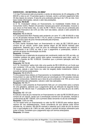 Prof. Otávio Luciano Camargo Sales de Magalhães | Curso de Matemática Financeira
Fevereiro / 2014 – Banca CESGRANRIO
31
EXERCÍCIOS – DO MATERIAL DA BM&F
1) A loja Promocional está anunciando a venda de televisores de 20 polegadas a R$
600,00 a vista ou em 10 parcelas iguais e mensais, sendo o primeiro pagamento feito
30 dias depois da compra. A taxa de juros praticada pela loja é de 1,5% ao mês. Com
base nestas informações, calcule o valor das prestações.
Resposta: R$ 65,06
2) O “Sr. Endividado” obteve um financiamento, na modalidade Crédito Direto ao
Consumidor (CDC). Restam 20 parcelas mensais para serem amortizadas, inclusive a
que vence no final deste mês, no valor de R$ 1.759,03. A taxa de juro praticada pela
instituição financeira é de 3,5% ao mês. Com tais dados, calcule o valor presente do
financiamento.
Resposta: R$ 25.000,04
3) A concessionária Bom Passeio está vendendo um carro “X” a R$ 30.000,00 a vista
ou em 36 parcelas mensais de R$ 1.175,10, sendo o primeiro pagamento feito em 30
dias. Calcule a taxa de juros mensal praticada pela empresa.
Resposta: 1,99% a.m.
4) Certo cliente necessita fazer um financiamento no valor de R$ 7.000,00 para a
compra de um veículo, porém pode apenas dispor de R$ 555,00 mensais para
pagamento. Sabendo que a taxa de juros da instituição financeira que realizará o
financiamento é de 2,25% ao mês e que o pagamento é postecipado, calcule o
período de tempo da amortização da dívida.
Resposta: 15 meses
5) Sabendo que a caderneta de poupança tem rendimento médio de 0,9% ao mês, um
investidor gostaria de saber quanto deve aplicar mensalmente para obter, após 12
meses, a quantia de R$ 10.000,00. Considere que a primeira aplicação será feita
daqui a 30 dias.
Resposta: R$ 792,88.
3) O “Sr. Econômico” aplica todo mês uma quantia de R$ 2.000,00 em um fundo que
vem rendendo 1,5% ao mês. Considerando que esta aplicação seja efetuada durante
18 meses, calcule o valor futuro (ou valor de resgate) deste investimento. Utilize o
conceito de termos postecipados.
Resposta: R$ 40.978,75.
7) Uma pessoa física obteve um financiamento na modalidade CDC (Crédito Direto ao
Consumidor) no valor de R$ 50.000,00 para ser amortizado em 120 parcelas mensais
iguais e consecutivas. Sabendo que a taxa de juros praticada é de 16% ao ano e que
os pagamentos são antecipados, calcule o valor das aplicações.
Resposta: R$ 794,77.
8) Calcule o valor presente do financiamento feito por um consumidor para a compra
de uma geladeira, sabendo que o pagamento deve ser efetuado da seguinte forma:
entrada de R$ 185,00 mais 11 prestações de R$ 185,00, com taxa de juro de 2,85%
ao mês.
Resposta: R$ 1.911,04
9) Calcule a taxa de juro mensal de um financiamento no valor de R$ 35.000,00 para a
compra de um veículo, sendo que a amortização ocorrerá em 24 parcelas, mensais e
consecutivas de R$ 1.636,60, com a primeira delas vencendo no ato da contratação.
Resposta: 1,03% ao mês.
10) Um lojista toma um financiamento no valor de R$ 10.000,00 para realizar alguns
reparos em seu estabelecimento. Tendo consciência de que apenas pode honrar
parcelas de, no máximo, R$ 400,00 mensais e sabendo que a taxa de juro do banco
com o qual trabalha é de 1,99% ao mês, calcule o período de tempo necessário para
quitar a dívida. Considere que o pagamento seja com termos antecipados.
Resposta: 34 meses
 
