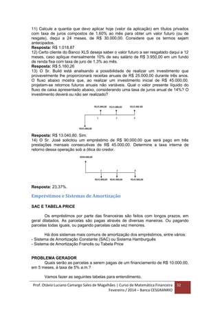 Prof. Otávio Luciano Camargo Sales de Magalhães | Curso de Matemática Financeira
Fevereiro / 2014 – Banca CESGRANRIO
32
11) Calcule a quantia que devo aplicar hoje (valor da aplicação) em títulos privados
com taxa de juros compostos de 1,60% ao mês para obter um valor futuro (ou de
resgate), daqui a 24 meses, de R$ 30.000,00. Considere que os termos sejam
antecipados.
Resposta: R$ 1.018,87
12) Certo cliente do Banco XLS deseja saber o valor futuro a ser resgatado daqui a 12
meses, caso aplique mensalmente 10% de seu salário de R$ 3.950,00 em um fundo
de renda fixa com taxa de juro de 1,3% ao mês.
Resposta: R$ 5.160,26
13) O Sr. Build está analisando a possibilidade de realizar um investimento que
provavelmente lhe proporcionará receitas anuais de R$ 25.000,00 durante três anos.
O fluxo abaixo mostra que, ao realizar um investimento inicial de R$ 45.000,00,
projetam-se retornos futuros anuais não variáveis. Qual o valor presente líquido do
fluxo de caixa apresentado abaixo, considerando uma taxa de juros anual de 14%? O
investimento deverá ou não ser realizado?
Resposta: R$ 13.040,80. Sim.
14) O Sr. José solicitou um empréstimo de R$ 90.000,00 que será pago em três
prestações mensais consecutivas de R$ 45.000,00. Determine a taxa interna de
retorno dessa operação sob a ótica do credor.
Resposta: 23,37%.
Empréstimos e Sistemas de Amortização
SAC E TABELA PRICE
Os empréstimos por parte das financeiras são feitos com longos prazos, em
geral dilatados. As parcelas são pagas através de diversas maneiras. Ou pagando
parcelas todas iguais, ou pagando parcelas cada vez menores.
Há dois sistemas mais comuns de amortização dos empréstimos, entre vários:
- Sistema de Amortização Constante (SAC) ou Sistema Hamburguês
- Sistema de Amortização Francês ou Tabela Price
PROBLEMA GERADOR
Quais serão as parcelas a serem pagas de um financiamento de R$ 10.000,00,
em 5 meses, à taxa de 5% a.m.?
Vamos fazer as seguintes tabelas para entendimento.
 