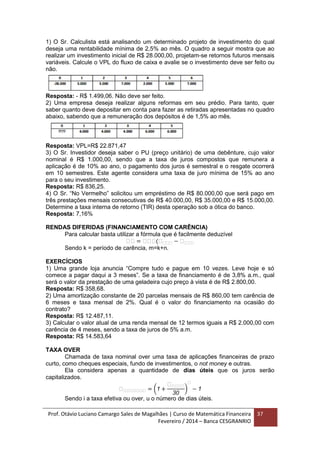 Prof. Otávio Luciano Camargo Sales de Magalhães | Curso de Matemática Financeira
Fevereiro / 2014 – Banca CESGRANRIO
37
1) O Sr. Calculista está analisando um determinado projeto de investimento do qual
deseja uma rentabilidade mínima de 2,5% ao mês. O quadro a seguir mostra que ao
realizar um investimento inicial de R$ 28.000,00, projetam-se retornos futuros mensais
variáveis. Calcule o VPL do fluxo de caixa e avalie se o investimento deve ser feito ou
não.
Resposta: - R$ 1.499,06. Não deve ser feito.
2) Uma empresa deseja realizar alguns reformas em seu prédio. Para tanto, quer
saber quanto deve depositar em conta para fazer as retiradas apresentadas no quadro
abaixo, sabendo que a remuneração dos depósitos é de 1,5% ao mês.
Resposta: VPL=R$ 22.871,47
3) O Sr. Investidor deseja saber o PU (preço unitário) de uma debênture, cujo valor
nominal é R$ 1.000,00, sendo que a taxa de juros compostos que remunera a
aplicação é de 10% ao ano, o pagamento dos juros é semestral e o resgate ocorrerá
em 10 semestres. Este agente considera uma taxa de juro mínima de 15% ao ano
para o seu investimento.
Resposta: R$ 836,25.
4) O Sr. “No Vermelho” solicitou um empréstimo de R$ 80.000,00 que será pago em
três prestações mensais consecutivas de R$ 40.000,00, R$ 35.000,00 e R$ 15.000,00.
Determine a taxa interna de retorno (TIR) desta operação sob a ótica do banco.
Resposta: 7,16%
RENDAS DIFERIDAS (FINANCIAMENTO COM CARÊNCIA)
Para calcular basta utilizar a fórmula que é facilmente deduzível
𝑎𝑎 = 𝑎𝑎𝑎(𝑎 𝑎𝑎𝑎 − 𝑎 𝑎𝑎𝑎
Sendo k = período de carência, m=k+n.
EXERCÍCIOS
1) Uma grande loja anuncia “Compre tudo e pague em 10 vezes. Leve hoje e só
comece a pagar daqui a 3 meses”. Se a taxa de financiamento é de 3,8% a.m., qual
será o valor da prestação de uma geladeira cujo preço à vista é de R$ 2.800,00.
Resposta: R$ 358,68.
2) Uma amortização constante de 20 parcelas mensais de R$ 860,00 tem carência de
6 meses e taxa mensal de 2%. Qual é o valor do financiamento na ocasião do
contrato?
Resposta: R$ 12.487,11.
3) Calcular o valor atual de uma renda mensal de 12 termos iguais a R$ 2.000,00 com
carência de 4 meses, sendo a taxa de juros de 5% a.m.
Resposta: R$ 14.583,64
TAXA OVER
Chamada de taxa nominal over uma taxa de aplicações financeiras de prazo
curto, como cheques especiais, fundo de investimentos, o not money e outras.
Ela considera apenas a quantidade de dias úteis que os juros serão
capitalizados.
𝑎 𝑎𝑎𝑎𝑎𝑎𝑎𝑎 = (1 +
𝑎 𝑎𝑎𝑎𝑎
30
)
𝑎
− 1
Sendo i a taxa efetiva ou over, u o número de dias úteis.
 