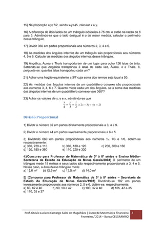 Prof. Otávio Luciano Camargo Sales de Magalhães | Curso de Matemática Financeira
Fevereiro / 2014 – Banca CESGRANRIO
4
15) Na proporção x/y=7/2, sendo x-y=45, calcular x e y.
16) A diferença de dois lados de um triângulo isósceles é 75 cm, e estão na razão de 8
para 5. Admitindo-se que o lado desigual é o de maior medida, calcular o perímetro
desse triângulo.
17) Dividir 360 em partes proporcionais aos números 2, 3, 4 e 6.
18) As medidas dos ângulos internos de um triângulo são proporcionais aos números
4, 5 e 6. Calcular as medidas dos ângulos internos desse triângulo.
19) Angélica, Áurea e Thaís transportaram de um lugar para outro 156 latas de tinta.
Sabendo-se que Angélica transportou 3 latas de cada vez, Áurea, 4 e Thaís, 6,
pergunta-se: quantas latas transportou cada um?
21) Achar uma fração equivalente a 3/7 cuja soma dos termos seja igual a 50.
22) As medidas dos ângulos internos de um quadrilátero convexo são proporcionais
aos números 3, 4, 6 e 7. Quanto mede cada um dos ângulos, se a soma das medidas
dos ângulos internos de um quadrilátero convexo vale 360º?
23) Achar os valores de x, y e x, admitindo-se que
x y z
x y x
4 3 2
2 3 4 21    e
Divisão Proporcional
1) Dividir o número 32 em partes diretamente proporcionais a 3, 4 e 9.
2) Dividir o número 44 em partes inversamente proporcionais a 6 e 5.
3) Dividindo 660 em partes proporcionais aos números ½, 1/3 e 1/6, obtém-se
respectivamente:
a) 330, 220 e 110 b) 360, 180 e 120 c) 200, 300 e 160
d) 120, 180 e 360 e) 110, 220 e 330
4)(Concurso para Professor de Matemática de 5ª à 8ª séries e Ensino Médio–
Secretaria de Estado da Educação de Minas Gerais/2004) O perímetro de um
triângulo mede 18 metros e seus lados são respectivamente proporcionais a 3, 4 e 5.
Nesse caso, a área desse triângulo mede
a) 12,0 m2
b) 12,5 m2
c) 13,5 m2
d) 14,0 m2
5) (Concurso para Professor de Matemática de 5ª à 8ª séries – Secretaria de
Estado da Educação de Minas Gerais/1993) Dividindo-se 182 em partes
inversamente proporcionais aos números 2, 5 e 6, obtém-se, respectivamente:
a) 80, 62 e 40 b) 90, 50 e 42 c) 100, 32 e 40 d) 105, 42 e 35
e) 110, 35 e 37
 