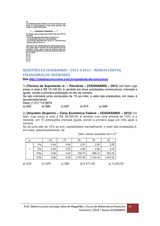 Prof. Otávio Luciano Camargo Sales de Magalhães | Curso de Matemática Financeira
Fevereiro / 2014 – Banca CESGRANRIO
45
QUESTÕES DA CESGRANRIO – 2011 A 2013 – RENDAS CERTAS,
FINANCEIRAS OU ANUIDADES
Site http://rotadosconcursos.com.br/questoes-de-concursos
1) (Técnico de Suprimento Jr. – Petrobrás – CESGRANRIO – 2013) Um bem cujo
preço à vista é R$ 10.100,00, é vendido em doze prestações consecutivas, mensais e
iguais, sendo a primeira prestação no ato da compra.
Se são cobrados juros compostos de 1% ao mês, o valor das prestações, em reais, é
aproximadamente.
Dado (1,01)-12
=0,8874
a) 842 b) 888 c) 897 d) 914 e) 948
2) (Arquiteto (Superior) – Caixa Econômica Federal – CESGRANRIO – 2012) Um
bem, cujo preço à vista é R$ 30.000,00, é vendido com uma entrada de 10%, e o
restante, em 72 prestações mensais iguais, sendo a primeira paga um mês após a
compra.
Se os juros são de 12% ao ano, capitalizados mensalmente, o valor das prestações é,
em reais, aproximadamente, de
a) 420 b) 529 c) 588 d) 2.471,00 e) 3.240,00
 