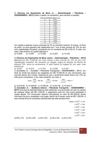 Prof. Otávio Luciano Camargo Sales de Magalhães | Curso de Matemática Financeira
Fevereiro / 2014 – Banca CESGRANRIO
46
3) (Técnico em Suprimento de Bens Jr. – Administração – Petrobrás –
CESGRANRIO – 2011) Utilize a tabela, se necessário, para resolver a questão.
Um capital é aplicado à taxa composta de 3% ao bimestre durante 10 meses. Ao final
do prazo, os juros gerados são reaplicados por 1 ano à taxa nominal de 12% ao ano
com capitalização trimestral, resultando em um montante de R$ 2.420,18. O valor, em
reais, mais próximo do capital aplicado é
a) 13.592 b) 13.497 c) 13.328 d) 13.207 e) 13.152
4) (Técnico em Suprimento de Bens Júnior – Administração – Petrobrás – 2013)
Aplicaram-se R$ 10.000,00 por nove meses à taxa nominal de 12% ao ano com
capitalização trimestral. No momento do resgate, pagou-se Imposto de Renda de
alíquota 15%, sobre os rendimentos. O valor líquido do resgate foi, em reais, mais
próximo de
a) 10.927 b) 10.818 c) 10.787 d) 10.566 e) 9.287
5) (Contador Jr. – Contábil – Petrobrás Transporte – CESGRANRIO – 2011) Um
título de renda fixa deverá ser resgatado por R$ 15.000,00 no seu vencimento, que
ocorrerá dentro de 2 meses. Sabendo-se que o rendimento desse título é de 1,5% ao
mês (juros compostos), o seu valor presente, em reais, é
a) 14.619,94 b) 14.559,93 c) 14.550,00 d) 14.451,55 e) 14.443,71
6) (Contador Jr. – Auditoria Interna – Petrobrás Transporte – CESGRANRIO –
2011) Uma loja de eletrodomésticos está realizando uma promoção em que na compra
de qualquer artigo até R$ 1.000,00, o pagamento será em uma única prestação 6
meses depois. Um consumidor adquiriu mercadorias no valor de R$ 800,00, sendo
informado de que a prestação a ser paga, dentro de 6 meses, seria de R$ 1.000,00. A
taxa mensal de juros composta cobrada pela loja está situada entre
a) 6% e 7% b) 5% e 6% c) 4% e 5% d) 3% e 4% e) 2% e 3%
 
