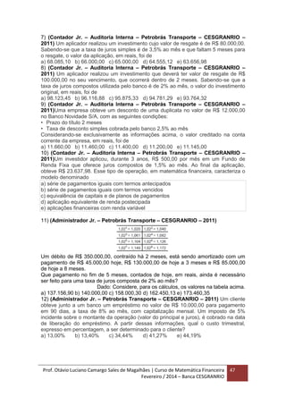 Prof. Otávio Luciano Camargo Sales de Magalhães | Curso de Matemática Financeira
Fevereiro / 2014 – Banca CESGRANRIO
47
7) (Contador Jr. – Auditoria Interna – Petrobrás Transporte – CESGRANRIO –
2011) Um aplicador realizou um investimento cujo valor de resgate é de R$ 80.000,00.
Sabendo-se que a taxa de juros simples é de 3,5% ao mês e que faltam 5 meses para
o resgate, o valor da aplicação, em reais, foi de
a) 68.085,10 b) 66.000,00 c) 65.000,00 d) 64.555,12 e) 63.656,98
8) (Contador Jr. – Auditoria Interna – Petrobrás Transporte – CESGRANRIO –
2011) Um aplicador realizou um investimento que deverá ter valor de resgate de R$
100.000,00 no seu vencimento, que ocorrerá dentro de 2 meses. Sabendo-se que a
taxa de juros compostos utilizada pelo banco é de 2% ao mês, o valor do investimento
original, em reais, foi de
a) 98.123,45 b) 96.116,88 c) 95.875,33 d) 94.781,29 e) 93.764,32
9) (Contador Jr. – Auditoria Interna – Petrobrás Transporte – CESGRANRIO –
2011)Uma empresa obteve um desconto de uma duplicata no valor de R$ 12.000,00
no Banco Novidade S/A, com as seguintes condições:
• Prazo do título 2 meses
• Taxa de desconto simples cobrada pelo banco 2,5% ao mês
Considerando-se exclusivamente as informações acima, o valor creditado na conta
corrente da empresa, em reais, foi de
a) 11.660,00 b) 11.460,00 c) 11.400,00 d) 11.200,00 e) 11.145,00
10) (Contador Jr. – Auditoria Interna – Petrobrás Transporte – CESGRANRIO –
2011)Um investidor aplicou, durante 3 anos, R$ 500,00 por mês em um Fundo de
Renda Fixa que oferece juros compostos de 1,5% ao mês. Ao final da aplicação,
obteve R$ 23.637,98. Esse tipo de operação, em matemática financeira, caracteriza o
modelo denominado
a) série de pagamentos iguais com termos antecipados
b) série de pagamentos iguais com termos vencidos
c) equivalência de capitais e de planos de pagamentos
d) aplicação equivalente de renda postecipada
e) aplicações financeiras com renda variável
11) (Administrador Jr. – Petrobrás Transporte – CESGRANRIO – 2011)
Um débito de R$ 350.000,00, contraído há 2 meses, está sendo amortizado com um
pagamento de R$ 45.000,00 hoje, R$ 130.000,00 de hoje a 3 meses e R$ 85.000,00
de hoje a 8 meses.
Que pagamento no fim de 5 meses, contados de hoje, em reais, ainda é necessário
ser feito para uma taxa de juros composta de 2% ao mês?
Dado: Considere, para os cálculos, os valores na tabela acima.
a) 137.156,90 b) 140.000,00 c) 158.000,30 d) 162.450,13 e) 173.460,35
12) (Administrador Jr. – Petrobrás Transporte – CESGRANRIO – 2011) Um cliente
obteve junto a um banco um empréstimo no valor de R$ 10.000,00 para pagamento
em 90 dias, a taxa de 8% ao mês, com capitalização mensal. Um imposto de 5%
incidente sobre o montante da operação (valor do principal e juros), é cobrado na data
de liberação do empréstimo. A partir dessas informações, qual o custo trimestral,
expresso em percentagem, a ser determinado para o cliente?
a) 13,00% b) 13,40% c) 34,44% d) 41,27% e) 44,19%
 
