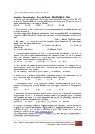 Prof. Otávio Luciano Camargo Sales de Magalhães | Curso de Matemática Financeira
Fevereiro / 2014 – Banca CESGRANRIO
49
Coletânea de Provas da CESGRANRIO
Assistente Administrativo – Casa da Moeda – CESGRANRIO – 2009
1) Manter uma televisão ligada três horas por dia, durante 30 dias, consome 9,9 kWh
de energia. Quantos kWh de energia serão consumidos por uma TV que permanecer
ligada quatro horas por dia, durante 20 dias?
(A) 6,6 (B) 6,8 (C) 7,2 (D) 8,8 (E) 9,2
2) “Essa semana, o Banco Central lançou campanha para que a população use mais
moeda e aprenda a
identificar notas falsas. Este ano, até agosto, foram apreendidas 251 mil notas falsas,
totalizando R$12.386.000,00. Desse valor, cerca de 10% correspondiam a notas de 20
reais.”
O Globo, 24 out. 2009 (Adaptado).
3) De acordo com essas informações, quantas notas falsas de 20 reais foram
apreendidas até agosto desse ano?
(A) Menos de 20 mil (B) Entre 20 mil e 40 mil (C) Entre 40
mil e 60 mil
(D) Entre 60 mil e 80 mil (E) Mais de 80 mil
4) Um comerciante aumento em 20% o preço de suas mercadorias. Com isso, as
vendas diminuíram, e ele resolveu oferecer aos clientes um desconto de 30% sobre o
preço com aumento. Desse modo, qual é, em reais, o preço com desconto de uma
mercadoria que inicialmente custava R$ 200,00?
(A) 144,00 (B) 168,00 (C) 180,00 (D) 188,00 (E) 196,00
5) Certo técnico de suporte em informática começou a resolver um problema em um
computador às 14h 40 min. Se ele levou 75 minutos para solucionar o problema, a que
horas ele terminou esse serviço?
(A) 16h 05min (B) 15h 55min (C) 15h 45min(D) 15h 35min(E) 15h 25min
6) Pedro possui 28 moedas, algumas de 50 centavos e outras, de 10 centavos. Se, ao
todo, Pedro tem R$ 6,00, quantas são as moedas de 50 centavos?
(A) 8 (B) 10 (C) 12 (D) 16 (E) 20
7) Uma máquina produz 1.200 peças em 4 horas. Quantas máquinas iguais a essa
devem funcionar juntas, durante 3 horas, para que sejam produzidas 8.100 peças no
total?
(A) 5 (B) 6 (C) 7 (D) 8 (E) 9
8) Ao receber seu décimo terceiro salário, Mário o dividiu em duas partes, diretamente
proporcionais a 4 e a 7. Ele depositou a menor parte na poupança e gastou o restante
em compras de Natal. Se Mário depositou R$ 560,00 na poupança, quanto ele
recebeu de décimo terceiro salário, em reais?
(A) 800,00 (B) 960,00 (C) 1.200,00 (D) 1.400,00 (E) 1.540,00
9) “Segundo a Unicef (Fundo das Nações Unidas para a Infância), menos da metade
da população mundial tem acesso à água potável. A irrigação corresponde a 73% do
consumo de água, 21% vai para a indústria e apenas 6% destina-se ao consumo
doméstico” (Disponível em: www.cetesb.sp.gov.br)
De acordo com as informações acima, de cada 2.000 litros de água, quantos litros se
destinam ao consumo doméstico?
 