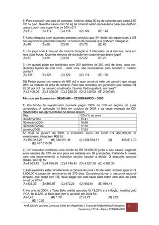 Prof. Otávio Luciano Camargo Sales de Magalhães | Curso de Matemática Financeira
Fevereiro / 2014 – Banca CESGRANRIO
51
6) Para construir um piso de concreto, Antônio utiliza 50 kg de cimento para cada 2,50
m2 de piso. Quantos sacos com 50 kg de cimento serão necessários para que Antônio
possa cobrir uma superfície de 300 m2 ?
(A) 110 (B) 112 (C) 115 (D) 120 (E) 125
7) Uma pesquisa com duzentas pessoas concluiu que 3/4 delas são esportistas e 2/5
dos esportistas praticam natação. O número de pessoas que praticam natação é:
(A) 40 (B) 50 (C) 60 (D) 70 (E) 80
8) Um jogo com 4 tempos de mesma duração e 3 intervalos de 4 minutos cada um
leva duas horas. Quantos minutos de duração tem cada tempo desse jogo?
(A) 27 (B) 25 (C) 24 (D) 22 (E) 20
9) Um quintal pode ser ladrilhado com 200 ladrilhos de 250 cm2 de área, cada um.
Quantas lajotas de 400 cm2 , cada uma, são necessárias para recobrir o mesmo
quintal?
(A) 135 (B) 125 (C) 120 (D) 112 (E) 100
10) Pedro possui um terreno de 800 m2 e quer construir nele um canteiro que ocupe
20% da metade da área do terreno. Para isso contratou um jardineiro que cobrou R$
25,00 por m2 de canteiro construído. Quanto Pedro gastará, em reais?
(A) 2 400,00 (B) 2 300,00 (C) 2 250,00 (D) 2 120,00 (E) 2 000,00
Técnico em Economia – SEAD/AM – CESGRANRIO – 2005
1) Um fundo de investimento promete pagar 100% do CDI em regime de juros
compostos. A aplicação foi feita em outubro de 2004 e as taxas mensais do CDI
observadas são apresentadas na tabela abaixo:
Mês CDI (% ao ano)
Outubro/2004 16,41
Novembro/2004 16,96
Dezembro/2004 17,50
Janeiro/2005 17,93
Ao final de janeiro de 2005, o investidor sacou do fundo R$ 450.000,00. O
investimento inicial (em R$) foi:
(A) 289.313,26 (B) 336.951,45 (C) 394.564,11 (D) 426.813,70
(E) 487.515,20
2) Um indivíduo contratou uma dívida de R$ 35.000,00 junto a seu banco, pagando
juros simples de 32% ao ano para ser saldada em 36 prestações. Faltando 6 meses
para seu encerramento, o indivíduo decidiu liquidar a dívida. O desconto racional
obtido (em R$) foi:
(A) 4.563,12 (B) 4.699,99 (C) 4.748,45 (D) 4.827.59 (E) 4.981,24
3) Um investidor está considerando a compra de uma LTN de valor nominal igual a R$
1.000,00 e prazo de vencimento de 270 dias. Considerando-se o desconto racional
simples, que preço (em R$) deve pagar por este título para obter uma taxa de juros
anual de 20%?
(A) 833,33 (B) 869,57 (C) 872,20 (D) 983,61 (E) 999,44
4) No ano de 2004, a Taxa Selic média apurada foi 18,25% e a inflação, medida pelo
IPCA, foi 8,22%. A Selic real (em % ao ano) em 2004 foi:
(A) 0,45 (B) 1,50 (C) 2,22 (D) 9,26
(E) 10,03
 