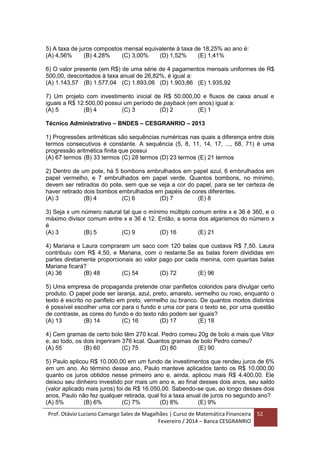 Prof. Otávio Luciano Camargo Sales de Magalhães | Curso de Matemática Financeira
Fevereiro / 2014 – Banca CESGRANRIO
52
5) A taxa de juros compostos mensal equivalente à taxa de 18,25% ao ano é:
(A) 4,56% (B) 4,28% (C) 3,00% (D) 1,52% (E) 1,41%
6) O valor presente (em R$) de uma série de 4 pagamentos mensais uniformes de R$
500,00, descontados à taxa anual de 26,82%, é igual a:
(A) 1.143,57 (B) 1.577,04 (C) 1.893,06 (D) 1.903,86 (E) 1.935,92
7) Um projeto com investimento inicial de R$ 50.000,00 e fluxos de caixa anual e
iguais a R$ 12.500,00 possui um período de payback (em anos) igual a:
(A) 5 (B) 4 (C) 3 (D) 2 (E) 1
Técnico Administrativo – BNDES – CESGRANRIO – 2013
1) Progressões aritméticas são sequências numéricas nas quais a diferença entre dois
termos consecutivos é constante. A sequência (5, 8, 11, 14, 17, ..., 68, 71) é uma
progressão aritmética finita que possui
(A) 67 termos (B) 33 termos (C) 28 termos (D) 23 termos (E) 21 termos
2) Dentro de um pote, há 5 bombons embrulhados em papel azul, 6 embrulhados em
papel vermelho, e 7 embrulhados em papel verde. Quantos bombons, no mínimo,
devem ser retirados do pote, sem que se veja a cor do papel, para se ter certeza de
haver retirado dois bombos embrulhados em papéis de cores diferentes.
(A) 3 (B) 4 (C) 6 (D) 7 (E) 8
3) Seja x um número natural tal que o mínimo múltiplo comum entre x e 36 é 360, e o
máximo divisor comum entre x e 36 é 12. Então, a soma dos algarismos do número x
é
(A) 3 (B) 5 (C) 9 (D) 16 (E) 21
4) Mariana e Laura compraram um saco com 120 balas que custava R$ 7,50. Laura
contribuiu com R$ 4,50, e Mariana, com o restante.Se as balas forem divididas em
partes diretamente proporcionais ao valor pago por cada menina, com quantas balas
Mariana ficará?
(A) 36 (B) 48 (C) 54 (D) 72 (E) 96
5) Uma empresa de propaganda pretende criar panfletos coloridos para divulgar certo
produto. O papel pode ser laranja, azul, preto, amarelo, vermelho ou roxo, enquanto o
texto é escrito no panfleto em preto, vermelho ou branco. De quantos modos distintos
é possível escolher uma cor para o fundo e uma cor para o texto se, por uma questão
de contraste, as cores do fundo e do texto não podem ser iguais?
(A) 13 (B) 14 (C) 16 (D) 17 (E) 18
4) Cem gramas de certo bolo têm 270 kcal. Pedro comeu 20g de bolo a mais que Vitor
e, ao todo, os dois ingeriram 376 kcal. Quantos gramas de bolo Pedro comeu?
(A) 55 (B) 60 (C) 75 (D) 80 (E) 90
5) Paulo aplicou R$ 10.000,00 em um fundo de investimentos que rendeu juros de 6%
em um ano. Ao término desse ano, Paulo manteve aplicados tanto os R$ 10.000,00
quanto os juros obtidos nesse primeiro ano e, ainda, aplicou mais R$ 4.400,00. Ele
deixou seu dinheiro investido por mais um ano e, ao final desses dois anos, seu saldo
(valor aplicado mais juros) foi de R$ 16.050,00. Sabendo-se que, ao longo desses dois
anos, Paulo não fez qualquer retirada, qual foi a taxa anual de juros no segundo ano?
(A) 5% (B) 6% (C) 7% (D) 8% (E) 9%
 