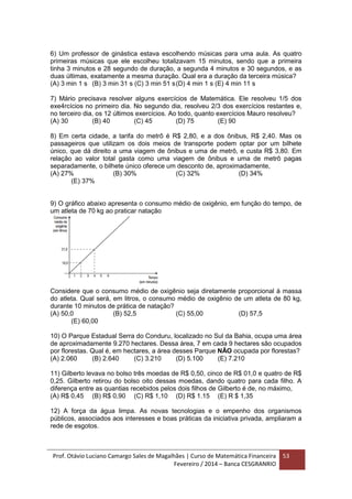 Prof. Otávio Luciano Camargo Sales de Magalhães | Curso de Matemática Financeira
Fevereiro / 2014 – Banca CESGRANRIO
53
6) Um professor de ginástica estava escolhendo músicas para uma aula. As quatro
primeiras músicas que ele escolheu totalizavam 15 minutos, sendo que a primeira
tinha 3 minutos e 28 segundo de duração, a segunda 4 minutos e 30 segundos, e as
duas últimas, exatamente a mesma duração. Qual era a duração da terceira música?
(A) 3 min 1 s (B) 3 min 31 s (C) 3 min 51 s(D) 4 min 1 s (E) 4 min 11 s
7) Mário precisava resolver alguns exercícios de Matemática. Ele resolveu 1/5 dos
exe4rcícios no primeiro dia. No segundo dia, resolveu 2/3 dos exercícios restantes e,
no terceiro dia, os 12 últimos exercícios. Ao todo, quanto exercícios Mauro resolveu?
(A) 30 (B) 40 (C) 45 (D) 75 (E) 90
8) Em certa cidade, a tarifa do metrô é R$ 2,80, e a dos ônibus, R$ 2,40. Mas os
passageiros que utilizam os dois meios de transporte podem optar por um bilhete
único, que dá direito a uma viagem de ônibus e uma de metrô, e custa R$ 3,80. Em
relação ao valor total gasta como uma viagem de ônibus e uma de metrô pagas
separadamente, o bilhete único oferece um desconto de, aproximadamente,
(A) 27% (B) 30% (C) 32% (D) 34%
(E) 37%
9) O gráfico abaixo apresenta o consumo médio de oxigênio, em função do tempo, de
um atleta de 70 kg ao praticar natação
Considere que o consumo médio de oxigênio seja diretamente proporcional à massa
do atleta. Qual será, em litros, o consumo médio de oxigênio de um atleta de 80 kg,
durante 10 minutos de prática de natação?
(A) 50,0 (B) 52,5 (C) 55,00 (D) 57,5
(E) 60,00
10) O Parque Estadual Serra do Conduru, localizado no Sul da Bahia, ocupa uma área
de aproximadamente 9.270 hectares. Dessa área, 7 em cada 9 hectares são ocupados
por florestas. Qual é, em hectares, a área desses Parque NÃO ocupada por florestas?
(A) 2.060 (B) 2.640 (C) 3.210 (D) 5.100 (E) 7.210
11) Gilberto levava no bolso três moedas de R$ 0,50, cinco de R$ 01,0 e quatro de R$
0,25. Gilberto retirou do bolso oito dessas moedas, dando quatro para cada filho. A
diferença entre as quantias recebidos pelos dois filhos de Gilberto é de, no máximo,
(A) R$ 0,45 (B) R$ 0,90 (C) R$ 1,10 (D) R$ 1.15 (E) R $ 1,35
12) A força da água limpa. As novas tecnologias e o empenho dos organismos
públicos, associados aos interesses e boas práticas da iniciativa privada, ampliaram a
rede de esgotos.
 