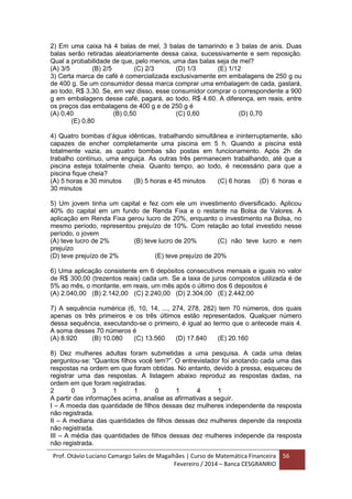 Prof. Otávio Luciano Camargo Sales de Magalhães | Curso de Matemática Financeira
Fevereiro / 2014 – Banca CESGRANRIO
56
2) Em uma caixa há 4 balas de mel, 3 balas de tamarindo e 3 balas de anis. Duas
balas serão retiradas aleatoriamente dessa caixa, sucessivamente e sem reposição.
Qual a probabilidade de que, pelo menos, uma das balas seja de mel?
(A) 3/5 (B) 2/5 (C) 2/3 (D) 1/3 (E) 1/12
3) Certa marca de café é comercializada exclusivamente em embalagens de 250 g ou
de 400 g. Se um consumidor dessa marca comprar uma embalagem de cada, gastará,
ao todo, R$ 3,30. Se, em vez disso, esse consumidor comprar o correspondente a 900
g em embalagens desse café, pagará, ao todo, R$ 4.60. A diferença, em reais, entre
os preços das embalagens de 400 g e de 250 g é
(A) 0,40 (B) 0,50 (C) 0,60 (D) 0,70
(E) 0,80
4) Quatro bombas d’água idênticas, trabalhando simultânea e ininterruptamente, são
capazes de encher completamente uma piscina em 5 h. Quando a piscina está
totalmente vazia, as quatro bombas são postas em funcionamento. Após 2h de
trabalho contínuo, uma enguiça. As outras três permanecem trabalhando, até que a
piscina esteja totalmente cheia. Quanto tempo, ao todo, é necessário para que a
piscina fique cheia?
(A) 5 horas e 30 minutos (B) 5 horas e 45 minutos (C) 6 horas (D) 6 horas e
30 minutos
5) Um jovem tinha um capital e fez com ele um investimento diversificado. Aplicou
40% do capital em um fundo de Renda Fixa e o restante na Bolsa de Valores. A
aplicação em Renda Fixa gerou lucro de 20%, enquanto o investimento na Bolsa, no
mesmo período, representou prejuízo de 10%. Com relação ao total investido nesse
período, o jovem
(A) teve lucro de 2% (B) teve lucro de 20% (C) não teve lucro e nem
prejuízo
(D) teve prejuízo de 2% (E) teve prejuízo de 20%
6) Uma aplicação consistente em 6 depósitos consecutivos mensais e iguais no valor
de R$ 300,00 (trezentos reais) cada um. Se a taxa de juros compostos utilizada é de
5% ao mês, o montante, em reais, um mês após o último dos 6 depositos é
(A) 2.040,00 (B) 2.142,00 (C) 2.240,00 (D) 2.304,00 (E) 2.442,00
7) A sequência numérica (6, 10, 14, ..., 274, 278, 282) tem 70 números, dos quais
apenas os três primeiros e os três últimos estão representados. Qualquer número
dessa sequência, executando-se o primeiro, é igual ao termo que o antecede mais 4.
A soma desses 70 números é
(A) 8.920 (B) 10.080 (C) 13.560 (D) 17.840 (E) 20.160
8) Dez mulheres adultas foram submetidas a uma pesquisa. A cada uma delas
perguntou-se: “Quantos filhos você tem?”. O entrevistador foi anotando cada uma das
respostas na ordem em que foram obtidas. No entanto, devido à pressa, esqueceu de
registrar uma das respostas. A listagem abaixo reproduz as respostas dadas, na
ordem em que foram registradas.
2 0 3 1 1 0 1 4 1
A partir das informações acima, analise as afirmativas a seguir.
I – A moeda das quantidade de filhos dessas dez mulheres independente da resposta
não registrada.
II – A mediana das quantidades de filhos dessas dez mulheres depende da resposta
não registrada.
III – A média das quantidades de filhos dessas dez mulheres independe da resposta
não registrada.
 