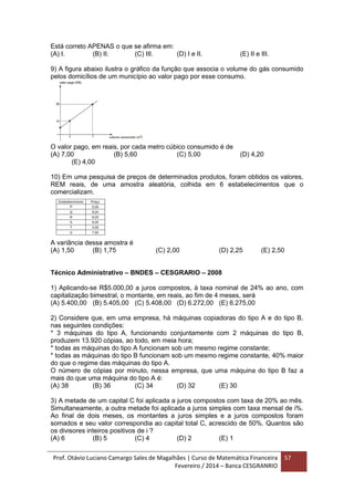 Prof. Otávio Luciano Camargo Sales de Magalhães | Curso de Matemática Financeira
Fevereiro / 2014 – Banca CESGRANRIO
57
Está correto APENAS o que se afirma em:
(A) I. (B) II. (C) III. (D) I e II. (E) II e III.
9) A figura abaixo ilustra o gráfico da função que associa o volume do gás consumido
pelos domicílios de um município ao valor pago por esse consumo.
O valor pago, em reais, por cada metro cúbico consumido é de
(A) 7,00 (B) 5,60 (C) 5,00 (D) 4,20
(E) 4,00
10) Em uma pesquisa de preços de determinados produtos, foram obtidos os valores,
REM reais, de uma amostra aleatória, colhida em 6 estabelecimentos que o
comercializam.
A variância dessa amostra é
(A) 1,50 (B) 1,75 (C) 2,00 (D) 2,25 (E) 2,50
Técnico Administrativo – BNDES – CESGRARIO – 2008
1) Aplicando-se R$5.000,00 a juros compostos, à taxa nominal de 24% ao ano, com
capitalização bimestral, o montante, em reais, ao fim de 4 meses, será
(A) 5.400,00 (B) 5.405,00 (C) 5.408,00 (D) 6.272,00 (E) 6.275,00
2) Considere que, em uma empresa, há máquinas copiadoras do tipo A e do tipo B,
nas seguintes condições:
* 3 máquinas do tipo A, funcionando conjuntamente com 2 máquinas do tipo B,
produzem 13.920 cópias, ao todo, em meia hora;
* todas as máquinas do tipo A funcionam sob um mesmo regime constante;
* todas as máquinas do tipo B funcionam sob um mesmo regime constante, 40% maior
do que o regime das máquinas do tipo A.
O número de cópias por minuto, nessa empresa, que uma máquina do tipo B faz a
mais do que uma máquina do tipo A é:
(A) 38 (B) 36 (C) 34 (D) 32 (E) 30
3) A metade de um capital C foi aplicada a juros compostos com taxa de 20% ao mês.
Simultaneamente, a outra metade foi aplicada a juros simples com taxa mensal de i%.
Ao final de dois meses, os montantes a juros simples e a juros compostos foram
somados e seu valor correspondia ao capital total C, acrescido de 50%. Quantos são
os divisores inteiros positivos de i ?
(A) 6 (B) 5 (C) 4 (D) 2 (E) 1
 