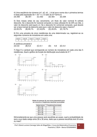 Prof. Otávio Luciano Camargo Sales de Magalhães | Curso de Matemática Financeira
Fevereiro / 2014 – Banca CESGRANRIO
58
4) Uma seqüência de números (a1, a2, a3,...) é tal que a soma dos n primeiros termos
é dada pela expressão Sn = 3n2
+ n. O valor do 51º termo é:
(A) 300 (B) 301 (C) 302 (D) 303 (E) 304
5) Dois meses antes do seu vencimento, um título de valor nominal N sofrerá
desconto. Se o desconto for racional composto e a taxa utilizada for de 20% ao mês, o
valor do desconto será igual a d. Se o desconto for comercial composto, qual deverá
ser a taxa mensal de desconto para que o valor do desconto seja o mesmo?
(A) 83,3% (B) 69,1% (C) 42,8% (D) 20,0% (E) 16,7%
6) Em uma amostra de cinco residências de uma determinada rua, registram-se os
seguintes números de moradores em cada uma:
A variância amostral é
(A) 5,8 (B) 5,5 (C) 5,1 (D) 4,8 (E) 4,4
7) Seja X a variável que corresponde ao número de moradores em cada uma das 5
residências. Qual o gráfico da função de distribuição acumulada de X ?
8)Considerando-se que uma pessoa será escolhida ao acaso, qual a probabilidade de
que a sua idade esteja entre 28 e 36 anos, dado que a pessoa escolhida terá 24 anos
ou mais?
 