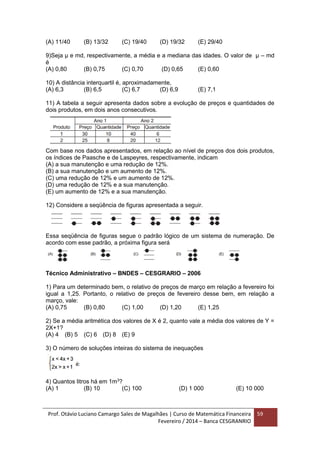 Prof. Otávio Luciano Camargo Sales de Magalhães | Curso de Matemática Financeira
Fevereiro / 2014 – Banca CESGRANRIO
59
(A) 11/40 (B) 13/32 (C) 19/40 (D) 19/32 (E) 29/40
9)Seja μ e md, respectivamente, a média e a mediana das idades. O valor de μ – md
é
(A) 0,80 (B) 0,75 (C) 0,70 (D) 0,65 (E) 0,60
10) A distância interquartil é, aproximadamente,
(A) 6,3 (B) 6,5 (C) 6,7 (D) 6,9 (E) 7,1
11) A tabela a seguir apresenta dados sobre a evolução de preços e quantidades de
dois produtos, em dois anos consecutivos.
Com base nos dados apresentados, em relação ao nível de preços dos dois produtos,
os índices de Paasche e de Laspeyres, respectivamente, indicam
(A) a sua manutenção e uma redução de 12%.
(B) a sua manutenção e um aumento de 12%.
(C) uma redução de 12% e um aumento de 12%.
(D) uma redução de 12% e a sua manutenção.
(E) um aumento de 12% e a sua manutenção.
12) Considere a seqüência de figuras apresentada a seguir.
Essa seqüência de figuras segue o padrão lógico de um sistema de numeração. De
acordo com esse padrão, a próxima figura será
Técnico Administrativo – BNDES – CESGRARIO – 2006
1) Para um determinado bem, o relativo de preços de março em relação a fevereiro foi
igual a 1,25. Portanto, o relativo de preços de fevereiro desse bem, em relação a
março, vale:
(A) 0,75 (B) 0,80 (C) 1,00 (D) 1,20 (E) 1,25
2) Se a média aritmética dos valores de X é 2, quanto vale a média dos valores de Y =
2X+1?
(A) 4 (B) 5 (C) 6 (D) 8 (E) 9
3) O número de soluções inteiras do sistema de inequações
4) Quantos litros há em 1m3
?
(A) 1 (B) 10 (C) 100 (D) 1 000 (E) 10 000
 