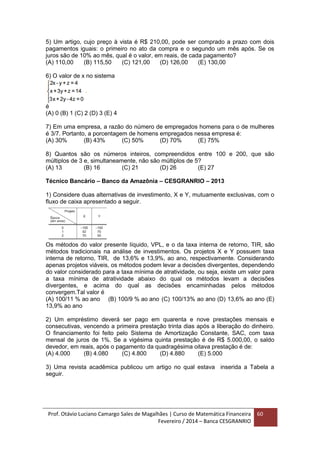 Prof. Otávio Luciano Camargo Sales de Magalhães | Curso de Matemática Financeira
Fevereiro / 2014 – Banca CESGRANRIO
60
5) Um artigo, cujo preço à vista é R$ 210,00, pode ser comprado a prazo com dois
pagamentos iguais: o primeiro no ato da compra e o segundo um mês após. Se os
juros são de 10% ao mês, qual é o valor, em reais, de cada pagamento?
(A) 110,00 (B) 115,50 (C) 121,00 (D) 126,00 (E) 130,00
6) O valor de x no sistema
é
(A) 0 (B) 1 (C) 2 (D) 3 (E) 4
7) Em uma empresa, a razão do número de empregados homens para o de mulheres
é 3/7. Portanto, a porcentagem de homens empregados nessa empresa é:
(A) 30% (B) 43% (C) 50% (D) 70% (E) 75%
8) Quantos são os números inteiros, compreendidos entre 100 e 200, que são
múltiplos de 3 e, simultaneamente, não são múltiplos de 5?
(A) 13 (B) 16 (C) 21 (D) 26 (E) 27
Técnico Bancário – Banco da Amazônia – CESGRANRIO – 2013
1) Considere duas alternativas de investimento, X e Y, mutuamente exclusivas, com o
fluxo de caixa apresentado a seguir.
Os métodos do valor presente líquido, VPL, e o da taxa interna de retorno, TIR, são
métodos tradicionais na análise de investimentos. Os projetos X e Y possuem taxa
interna de retorno, TIR, de 13,6% e 13,9%, ao ano, respectivamente. Considerando
apenas projetos viáveis, os métodos podem levar a decisões divergentes, dependendo
do valor considerado para a taxa mínima de atratividade, ou seja, existe um valor para
a taxa mínima de atratividade abaixo do qual os métodos levam a decisões
divergentes, e acima do qual as decisões encaminhadas pelos métodos
convergem.Tal valor é
(A) 100/11 % ao ano (B) 100/9 % ao ano (C) 100/13% ao ano (D) 13,6% ao ano (E)
13,9% ao ano
2) Um empréstimo deverá ser pago em quarenta e nove prestações mensais e
consecutivas, vencendo a primeira prestação trinta dias após a liberação do dinheiro.
O financiamento foi feito pelo Sistema de Amortização Constante, SAC, com taxa
mensal de juros de 1%. Se a vigésima quinta prestação é de R$ 5.000,00, o saldo
devedor, em reais, após o pagamento da quadragésima oitava prestação é de:
(A) 4.000 (B) 4.080 (C) 4.800 (D) 4.880 (E) 5.000
3) Uma revista acadêmica publicou um artigo no qual estava inserida a Tabela a
seguir.
 