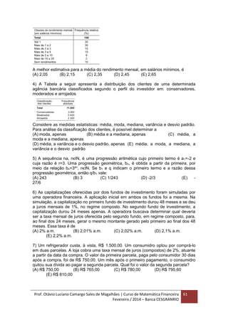 Prof. Otávio Luciano Camargo Sales de Magalhães | Curso de Matemática Financeira
Fevereiro / 2014 – Banca CESGRANRIO
61
A melhor estimativa para a média do rendimento mensal, em salários mínimos, é
(A) 2,05 (B) 2,15 (C) 2,35 (D) 2,45 (E) 2,65
4) A Tabela a seguir apresenta a distribuição dos clientes de uma determinada
agência bancária classificados segundo o perfil do investidor em: conservadores,
moderados e arrojados
Considere as medidas estatísticas: média, moda, mediana, variância e desvio padrão.
Para análise da classificação dos clientes, é possível determinar a
(A) moda, apenas (B) média e a mediana, apenas (C) média, a
moda e a mediana, apenas
(D) média, a variância e o desvio padrão, apenas (E) média, a moda, a mediana, a
variância e o desvio padrão
5) A sequência na, nϵIN, é uma progressão aritmética cujo primeiro termo é a1=-2 e
cuja razão é r=3. Uma progressão geométrica, bn, é obtida a partir da primeira, por
meio da relação bn=3an
, nϵIN. Se b1 e q indicam o primeiro termo e a razão dessa
progressão geométrica, então q/b1 vale:
(A) 243 (B) 3 (C) 1/243 (D) -2/3 (E) -
27/6
6) As capitalizações oferecidas por dois fundos de investimento foram simuladas por
uma operadora financeira. A aplicação inicial em ambos os fundos foi a mesma. Na
simulação, a capitalização no primeiro fundo de investimento durou 48 meses e se deu
a juros mensais de 1%, no regime composto. No segundo fundo de investimento, a
capitalização durou 24 meses apenas. A operadora buscava determinar qual deveria
ser a taxa mensal de juros oferecida pelo segundo fundo, em regime composto, para,
ao final dos 24 meses, gerar o mesmo montante gerado pelo primeiro ao final dos 48
meses. Essa taxa é de
(A) 2% a.m. (B) 2,01% a.m. (C) 2,02% a.m. (D) 2,1% a.m.
(E) 2,2% a.m.
7) Um refrigerador custa, à vista, R$ 1.500,00. Um consumidro optou por comprá-lo
em duas parcelas. A loja cobra uma taxa mensal de juros (compostos) de 2%, atuante
a partir da data da compra. O valor da primeira parcela, paga pelo consumidor 30 dias
após a compra, foi de R$ 750,00. Um mês após o primeiro pagamento, o consumidro
quitou sua dívida ao pagar a segunda parcela. Qual foi o valor da segunda parcela?
(A) R$ 750,00 (B) R$ 765,00 (C) R$ 780,00 (D) R$ 795,60
(E) R$ 810,00
 