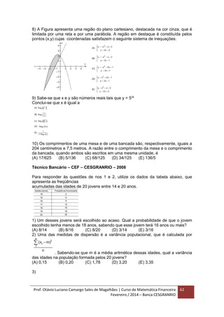 Prof. Otávio Luciano Camargo Sales de Magalhães | Curso de Matemática Financeira
Fevereiro / 2014 – Banca CESGRANRIO
62
8) A Figura apresenta uma região do plano cartesiano, destacada na cor cinza, que é
limitada por uma reta e por uma parábola. A região em destaque é constituída pelos
pontos (x,y) cujas coordenadas satisfazem o seguinte sistema de inequações:
9) Sabe-se que x e y são números reais tais que y = 53x
Conclui-se que x é igual a
10) Os comprimentos de uma mesa e de uma bancada são, respectivamente, iguais a
204 centímetros e 7,5 metros. A razão entre o comprimento da mesa e o comprimento
da bancada, quando ambos são escritos em uma mesma unidade, é
(A) 17/625 (B) 5/136 (C) 68/125 (D) 34/125 (E) 136/5
Técnico Bancário – CEF – CESGRANRIO – 2008
Para responder às questões de nos 1 e 2, utilize os dados da tabela abaixo, que
apresenta as freqüências
acumuladas das idades de 20 jovens entre 14 e 20 anos.
1) Um desses jovens será escolhido ao acaso. Qual a probabilidade de que o jovem
escolhido tenha menos de 18 anos, sabendo que esse jovem terá 16 anos ou mais?
(A) 8/14 (B) 8/16 (C) 8/20 (D) 3/14 (E) 3/16
2) Uma das medidas de dispersão é a variância populacional, que é calculada por
. Sabendo-se que m é a média aritmética dessas idades, qual a variância
das idades na população formada pelos 20 jovens?
(A) 0,15 (B) 0,20 (C) 1,78 (D) 3,20 (E) 3,35
3)
 