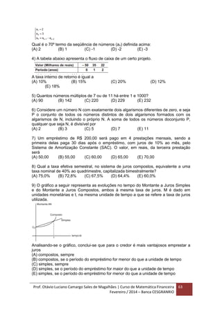Prof. Otávio Luciano Camargo Sales de Magalhães | Curso de Matemática Financeira
Fevereiro / 2014 – Banca CESGRANRIO
63
Qual é o 70º termo da seqüência de números (an) definida acima:
(A) 2 (B) 1 (C) -1 (D) -2 (E) -3
4) A tabela abaixo apresenta o fluxo de caixa de um certo projeto.
A taxa interno de retorno é igual a
(A) 10% (B) 15% (C) 20% (D) 12%
(E) 18%
5) Quantos números múltiplos de 7 ou de 11 há entre 1 e 1000?
(A) 90 (B) 142 (C) 220 (D) 229 (E) 232
6) Considere um número N com exatamente dois algarismos diferentes de zero, e seja
P o conjunto de todos os números distintos de dois algarismos formados com os
algarismos de N, incluindo o próprio N. A soma de todos os números doconjunto P,
qualquer que seja N, é divisível por
(A) 2 (B) 3 (C) 5 (D) 7 (E) 11
7) Um empréstimo de R$ 200,00 será pago em 4 prestações mensais, sendo a
primeira delas paga 30 dias após o empréstimo, com juros de 10% ao mês, pelo
Sistema de Amortização Constante (SAC). O valor, em reais, da terceira prestação
será
(A) 50,00 (B) 55,00 (C) 60,00 (D) 65,00 (E) 70,00
8) Qual a taxa efetiva semestral, no sistema de juros compostos, equivalente a uma
taxa nominal de 40% ao quadrimestre, capitalizada bimestralmente?
(A) 75,0% (B) 72,8% (C) 67,5% (D) 64,4% (E) 60,0%
9) O gráfico a seguir representa as evoluções no tempo do Montante a Juros Simples
e do Montante a Juros Compostos, ambos à mesma taxa de juros. M é dado em
unidades monetárias e t, na mesma unidade de tempo a que se refere a taxa de juros
utilizada.
Analisando-se o gráfico, conclui-se que para o credor é mais vantajosos emprestar a
juros
(A) compostos, sempre
(B) compostos, se o período do empréstimo for menor do que a unidade de tempo
(C) simples, sempre
(D) simples, se o período do empréstimo for maior do que a unidade de tempo
(E) simples, se o período do empréstimo for menor do que a unidade de tempo
 