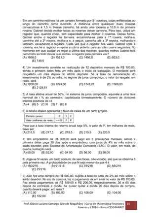 Prof. Otávio Luciano Camargo Sales de Magalhães | Curso de Matemática Financeira
Fevereiro / 2014 – Banca CESGRANRIO
65
Em um caminho retilíneo há um canteiro formado por 51 roseiras, todas enfileiradas ao
longo do caminho como ilustrado. A distância entre quaisquer duas roseiras
consecutivas é 1,5 m. Nesse caminho, há ainda uma torneira a 10,0 m da primeira
roseira. Gabriel decide molhar todas as roseiras desse caminho. Para isso, utiliza um
regador que, quando cheio, tem capacidade para molhar 3 roseiras. Dessa forma,
Gabriel enche o regador na torneira, encaminha-se para a 1ª roseira, molha-a,
caminha até a 2ª roseira, molha-a e, a seguir, caminha até a 3ª roseira, molhando-a
também, esvaziando o regador. Cada vez que o regador fica vazio, Gabriel volta à
torneira, enche o regador e repete a rotina anterior para as três roseira seguintes. No
momento em que acabar de regar a última das roseiras, quantos metros Gabriel terá
percorrido ao todo desde que encheu o regador pela primeira vez?
(A) 1666,0 (B) 1581,0 (C) 1496,0 (D) 833,0
(E) 748,0
4) Um investimento consiste na realização de 12 depósitos mensais de R$ 100,00,
sendo o primeiro deles feito um mês após o início da transação. O montante será
resgatado um mês depois do último depósito. Se a taxa de remuneração do
investimento é de 2% ao mês, no regime de juros compostos, o valor do resgate, em
reais, será
(A) 1200,00 (B) 1224,00 (C) 1241,21 (D) 1368,03
(E) 2128,81
5) A taxa efetiva anual de 50%, no sistema de juros compostos, equivale a uma taxa
nominal de i % ao semestre, capitalizada bimestralmente. O número de divisores
inteiros positivos de i é
(A) 4 (B) 5 (C) 6 (D) 7 (E) 8
6) A tabela abaixo apresenta o fluxo de caixa de um certo projeto.
Para que a taxa interna de retorno anual seja 5%, o valor de P, em milhares de reais,
deve ser
(A) 216,5 (B) 217,5 (C) 218,5 (D) 219,5 (E) 220,5
7) Um empréstimo de R$ 300,00 será pago em 6 prestações mensais, sendo a
primeira delas paga 30 dias após o empréstimo, com juros de 4% ao mês sobre o
saldo devedor, pelo Sistema de Amortização Constante (SAC). O valor, em reais, da
quarta prestação será
(A) 50,00 (B) 52,00 (C) 54,00 (D) 56,00 (E) 58,00
8) Joga-se N vezes um dado comum, de seis faces, não-viciado, até que se obtenha 6
pela primeira vez. A probabilidade de que N seja menor do que 4 é
(A) 150/216 (B) 91/216 (C) 75/216 (D) 55/216
(E) 25/216
9) Júlio fez uma compra de R$ 600,00, sujeita à taxa de juros de 2% ao mês sobre o
saldo devedor. No ato da compra, fez o pagamento de um sinal no valor de R$ 150,00.
Fez ainda pagamentos de R$ 159,00 e R$ 206,00, respectivamente, 30 e 60 dias
depois de contraída a dívida. Se quiser quitar a dívida 90 dias depois da compra,
quanto deverá pagar, em reais?
(A) 110,00 (B) 106,00 (C) 108,00 (D) 104,00
(E) 102,00
 