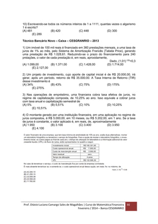 Prof. Otávio Luciano Camargo Sales de Magalhães | Curso de Matemática Financeira
Fevereiro / 2014 – Banca CESGRANRIO
66
10) Escrevendo-se todos os números inteiros de 1 a 1111, quantas vezes o algarismo
1 é escrito?
(A) 481 (B) 420 (C) 448 (D) 300
(E) 289
Técnico Bancário Novo – Caixa – CESGRANRIO – 2013
1) Um imóvel de 100 mil reais é financiado em 360 prestações mensais, a uma taxa de
juros de 1% ao mês, pelo Sistema de Amortização Francês (Tabela Price), gerando
uma prestação de R$ 1.028,61. Reduzindo-se o prazo do financiamento para 240
prstações, o valor de cada prestação é, em reais, aproxidamente,
Dado, (1,01)-120
=0,3
(A) 1.099,00 (B) 1.371,00 (C) 1.428,00 (D) 1.714,00
(E) 2.127,00
2) Um projeto de investimento, cujo aporte de capital inicial é de R$ 20.000,00, irá
gerar, após um período, retorno de R$ 35.000,00. A Taxa Interna de Retorno (TIR)
desse investimento é
(A) 34% (B) 43% (C) 75% (D) 175%
(E) 275%
3) Nas operações de empréstimo, uma financeira cobra taxa efetiva de juros, no
regime de capitalização composta, de 10,25% ao ano. Isso equivale a cobrar juros
com taxa anual e capitalização semestral de
(A) 5% (B) 5,51% (C) 10% (D) 10,25%
(E) 10,51%
4) O montante gerado por uma instituição financeira, em uma aplicação no regime de
juros compostos, é R$ 5.000,00, em 10 meses, ou R$ 5.202,00, em 1 ano. Se a taxa
de juros é constante, o valor aplicado é, em reais, de, aproximadamente
(A) 1.950 (B) 3.100 (C) 3.400 (D) 3.950
(E) 4.100
 
