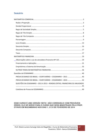 Prof. Otávio Luciano Camargo Sales de Magalhães | Curso de Matemática Financeira
Fevereiro / 2014 – Banca CESGRANRIO
67
Sumário
MATEMÁTICA COMERCIAL............................................................................................................ 3
Razão e Proporção .................................................................................................................... 3
Divisão Proporcional ................................................................................................................. 4
Regra de Sociedade Simples...................................................................................................... 5
Regra de Três Simples ............................................................................................................... 8
Regra de Três Composta ........................................................................................................... 8
Porcentagem............................................................................................................................. 9
Juros Simples........................................................................................................................... 13
Desconto Simples.................................................................................................................... 16
Desconto Composto................................................................................................................ 17
Taxas........................................................................................................................................ 17
MATEMÁTICA FINANCEIRA ......................................................................................................... 19
Observações sobre o uso da calculadora financeira HP-12C.................................................. 19
Financiamento e Aplicações.................................................................................................... 21
Empréstimos e Sistemas de Amortização............................................................................... 32
OUTROS TEMAS EM MATEMÁTICA FINANCEIRA.................................................................... 36
Questões da CESGRANRIO .......................................................................................................... 40
PROVA DO BANCO DO BRASIL – ESCRITURÁRIO – CESGRANRIO – 2012................................ 40
PROVA DO BANCO DO BRASIL – ESCRITURÁRIO – CESGRANRIO – 2010................................ 43
QUESTÕES DA CESGRANRIO – 2011 A 2013 – RENDAS CERTAS, FINANCEIRAS OU ANUIDADES
................................................................................................................................................. 45
Coletânea de Provas da CESGRANRIO..................................................................................... 49
ESSE CURSO É UMA VERSÃO ‘BETA’, NÃO CORRIGIDA E COM PROVÁVEIS
ERROS. ELE SÓ SERVE PARA O CURSO QUE SERÁ MINISTRADO PELO PROF.
OTÁVIO EM MUZAMBINHO NOS DIAS 1, 2 E 8 DE FEVEREIRO DE 2014
 