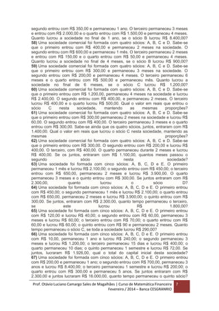 Prof. Otávio Luciano Camargo Sales de Magalhães | Curso de Matemática Financeira
Fevereiro / 2014 – Banca CESGRANRIO
7
segundo entrou com R$ 350,00 e permaneceu 1 ano. O terceiro permaneceu 3 meses
e entrou com R$ 2.000,00 e o quarto entrou com R$ 1.500,00 e permaneceu 4 meses.
Quanto lucrou a sociedade no final de 1 ano, se o sócio B lucrou R$ 8.400,00?
58) Uma sociedade comercial foi formada com quatro sócios: A, B, C e D. Sabe-se
que o primeiro entrou com R$ 400,00 e permaneceu 2 meses na sociedade. O
segundo entrou com R$ 600,00 e permaneceu 1 mês. O terceiro permaneceu 2 meses
e entrou com R$ 150,00 e o quarto entrou com R$ 50,00 e permaneceu 4 meses.
Quanto lucrou a sociedade no final de 4 meses, se o sócio B lucrou R$ 900,00?
59) Uma sociedade comercial foi formada com quatro sócios: A, B, C e D. Sabe-se
que o primeiro entrou com R$ 300,00 e permaneceu 3 meses na sociedade. O
segundo entrou com R$ 200,00 e permaneceu 4 meses. O terceiro permaneceu 6
meses e o quarto entrou com R$ 500,00 e permaneceu mês. Quanto lucrou a
sociedade no final de 6 meses, se o sócio C lucrou R$ 1.200,00?
60) Uma sociedade comercial foi formada com quatro sócios: A, B, C e D. Sabe-se
que o primeiro entrou com R$ 1.200,00, permaneceu 4 meses na sociedade e lucrou
R$ 2.400,00. O segundo entrou com R$ 400,00, e permaneceu 2 meses. O terceiro
lucrou R$ 400,00 e o quarto lucrou R$ 500,00. Qual o valor em reais que entrou o
sócio C nesta sociedade, mantendo as mesmas proporções?
61) Uma sociedade comercial foi formada com quatro sócios: A, B, C e D. Sabe-se
que o primeiro entrou com R$ 300,00 permaneceu 2 meses na sociedade e lucrou R$
60,00. O segundo entrou com R$ 400,00. O terceiro permaneceu 3 meses e o quarto
entrou com R$ 300,00. Sabe-se ainda que os quatro sócios, juntos, entraram com R$
1.400,00. Qual o valor em reais que lucrou o sócio C nesta sociedade, mantendo as
mesmas proporções?
62) Uma sociedade comercial foi formada com quatro sócios: A, B, C e D. Sabe-se
que o primeiro entrou com R$ 300,00. O segundo entrou com R$ 200,00 e lucrou R$
400,00. O terceiro, com R$ 400,00. O quarto permaneceu durante 2 meses e lucrou
R$ 400,00. Se os juntos, entraram com R$ 1.100,00, quantos meses passou o
segundo sócio nesta sociedade?
63) Uma sociedade foi formada com cinco sócios: A, B, C, D e E. O primeiro
permaneceu 1 mês e lucrou R$ 2.100,00; o segundo entrou com R$ 450,00; o terceiro
entrou com R$ 650,00, permaneceu 2 meses e lucrou R$ 3.900,00. O quarto
permaneceu 3 meses e o quinto entrou com R$ 300,00. Se juntos entraram com R$
2.300,00, quanto lucrou o sócio D?
64) Uma sociedade foi formada com cinco sócios: A, B, C, D e E. O primeiro entrou
com R$ 450,00; o segundo permaneceu 1 mês e lucrou R$ 2.100,00; o quarto entrou
com R$ 650,00, permaneceu 2 meses e lucrou R$ 3.900,00; o quinto entrou com R$
300,00. Se juntos, entraram com R$ 2.300,00, quanto tempo permaneceu o terceiro,
se este lucrou R$ 1.800,00?
65) Uma sociedade foi formada com cinco sócios: A, B, C, D e E. O primeiro entrou
com R$ 120,00 e lucrou R$ 40,00; o segundo entrou com R$ 60,00, permaneceu 3
meses e lucrou R$ 60,00; o terceiro entrou com R$ 70,00; o quarto entrou com R$
60,00 e lucrou R$ 60,00; o quinto entrou com R$ 90 e permaneceu 2 meses. Quanto
tempo permaneceu o sócio C, se toda a sociedade lucrou R$ 290,00?
66) Uma sociedade foi formada com cinco sócios: A, B, C, D e E. O primeiro entrou
com R$ 10,00, permaneceu 1 ano e lucrou R$ 240,00; o segundo permaneceu 3
meses e lucrou R$ 1.200,00; o terceiro permaneceu 15 dias e lucrou R$ 400,00; o
quarto permaneceu 10 dias; o quinto permaneceu 1 semestre e lucrou R$ 72,00. Se
juntos, lucraram R$ 1.926,00, qual o total do capital inicial desta sociedade?
67) Uma sociedade foi formada com cinco sócios: A, B, C, D e E. O primeiro entrou
com R$ 200,00 e permaneceu 1 ano; o segundo entrou com R$ 700,00, permaneceu 3
anos e lucrou R$ 8.400,00; o terceiro permaneceu 1 semestre e lucrou R$ 200,00; o
quarto entrou com R$ 300,00 e permaneceu 5 anos. Se juntos entraram com R$
2.300,00 e juntos lucraram R$ 16.000,00, quanto tempo permaneceu o quinto sócio?
 