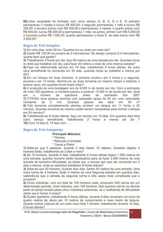 Prof. Otávio Luciano Camargo Sales de Magalhães | Curso de Matemática Financeira
Fevereiro / 2014 – Banca CESGRANRIO
8
68) Uma sociedade foi formada com cinco sócios: A, B, C, D e E. O primeiro
permaneceu 2 meses e lucrou R$ 400,00; o segundo permaneceu 1 mês e lucrou R$
350,00; o terceiro entrou com R$ 300,00 e permaneceu 3 meses; o quarto entrou com
R$ 600,00, lucrou R$ 300,00 e permaneceu 1 mês; se juntos, entram com R$ 5.000,00
e lucraram juntos R$ 1.600,00, quanto permaneceu o sócio E, se este entrou com R$
3.000,00?
Regra de Três Simples
1) Em dois dias, ando 50 km. Quantos km eu ando em meio dia?
2) Gastei R$ 150,00 na compra de 3 mercadorias. Se desejo comprar 2,5 mercadorias,
quanto terei que gastar?
3) Trabalhando 5 horas por dia, faço 80 metros de uma estrada por dia. Quantas horas
eu terei que trabalhar por dia, para fazer 20 metros a mais de uma mesma estrada?
4) Faço um determinado serviço em 15 dias, trabalhando 8 horas diárias. Se outra
obra semelhante foi concluída em 20 dias, quantas horas eu trabalhei a menos por
dia?
5) Em um tanque há duas torneiras. A primeira enche-o em 4 horas e a segunda,
esvazia-o em 12 horas. Abrindo-se as duas torneiras ao mesmo tempo e estando o
tanque vazio, em quantas horas ficará cheio?
6) A produção de uma tecelagem era de 8.000 m de tecido por dia. Com a admissão
de mais 300 operários, a indústria passou a produzir 14.000 m de tecido por dia. Qual
era o número de operários antes da admissão dos 300?
7) (TTN-92) Uma pessoa caminha com passadas iguais de 80 cm, com velocidade
constante de 2 m/s. Quantos passos ela dará em 60 s?
8) Três torneiras completamente abertas enchem um tanque em 11 horas e 30
minutos. Quantas torneiras de mesma vazão seriam necessárias para encher o tanque
em 54 minutos?
9) Trabalhando-se 6 horas diárias, faço um serviço em 10 dias. Em quantos dias farei
outro serviço semelhante, trabalhando 2 horas a menos por dia ?
10) Com 15 faço 6; 15 faço com . . .
Regra de Três Composta
Principais Métodos:
* Flechas
* Redução à Unidade
* Causa e Efeito
1) Sabe-se que 5 pessoas, durante 2 dias fazem 10 objetos. Quantos objetos 4
homens farão, trabalhando-se 3 dias a mais?
2) Se 10 homens, durante 8 dias, trabalhando 6 horas diárias fazem 1.500 metros de
uma estrada, quantos homens serão necessários para se fazer 2.000 metros de uma
estrada de tamanha dificuldade, se desta vez, o serviço tem que ser concluído em 3
dias a menos, onde os operários trabalham 8 horas diárias?
3) Sabe-se que 20 homens, durante dois dias, fazem 50 metros de uma estrada. Uma
outra turma de 4 homens, farão 5 metros de uma Segunda estrada em quantos dias,
sabendo-se que a estrada da segunda turma é três vezes mais complicada que a
primeira?
4) Cinco indústrias, com um total de 150 homens cada, produzem 200 carros em um
determinado período. Uma indústria, com 100 homens, fará quantos carros na décima
parte do tempo levado pelas cinco indústrias anteriores, se o coeficiente de dificuldade
desta vez é menor 4 vezes?
5) Quatro operários, trabalhando 5 horas diárias, durante 8 dias, levantam um muro de
quatro metros de altura por 10 metros de comprimento e meio metro de largura.
Quanto metros cúbicos de um outro muro fará 1 homem, trabalhando durante 15 dias,
6 horas diárias?
 